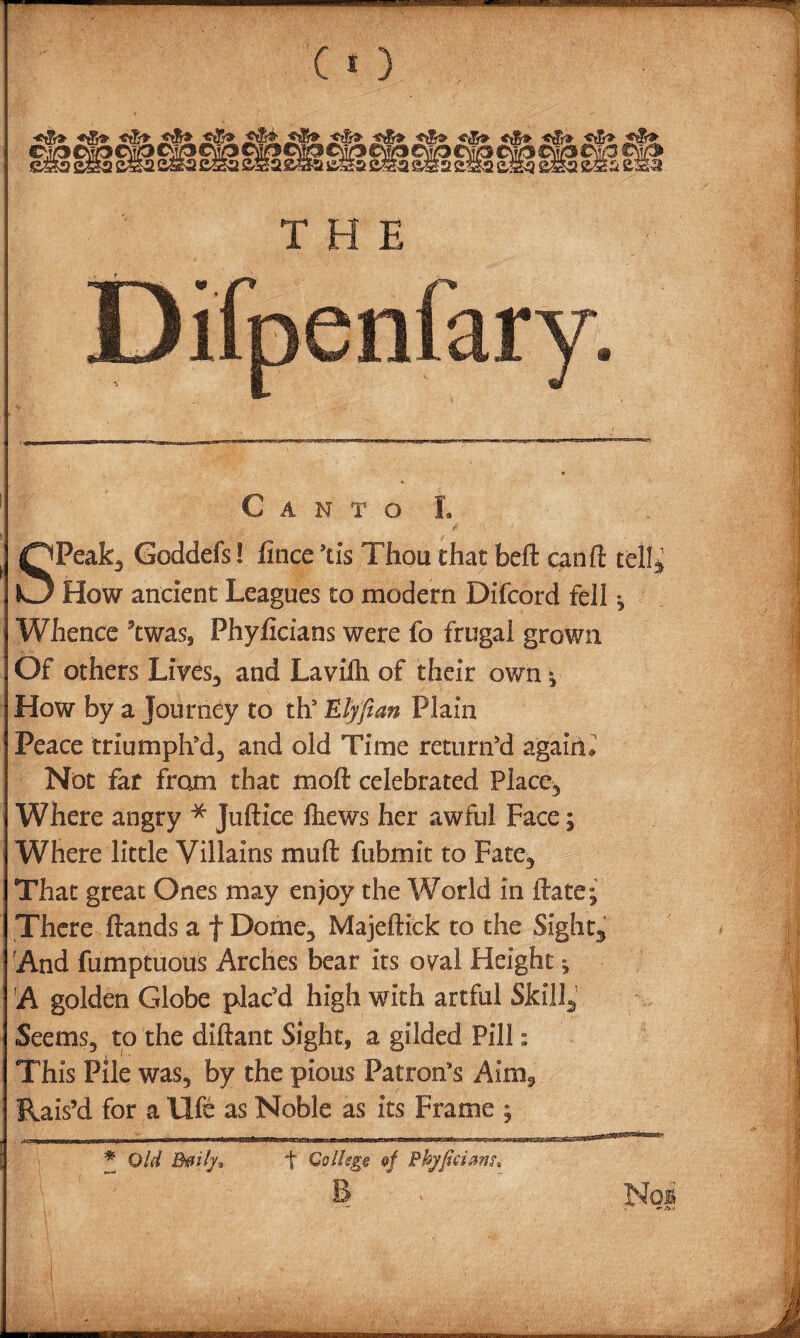 SPeak, Goddefs! fince ’ds Thou chat beft can ft tell* How ancient Leagues to modern Difcord fell , Whence ’twas, Phyficians were fo frugal grown Of others Lives., and Lavifh of their own % How by a Journey to ths Elyfian Plain Peace triumphed, and old Time return’d agaiiL Not far from that mod celebrated Place, Where angry * Juftice ftiews her awful Face; Where little Villains mu ft fubmit to Fate, That great Ones may enjoy the World in ftate; There ftands a f Dome, Majeftick to the Sights And fumptuous Arches bear its oyal Height * A golden Globe plac’d high with artful Skill., Seems, to the diftant Sight, a gilded Pill: This Pile was, by the pious Patron’s Aim., Rais’d for a life as Noble as its Frame :