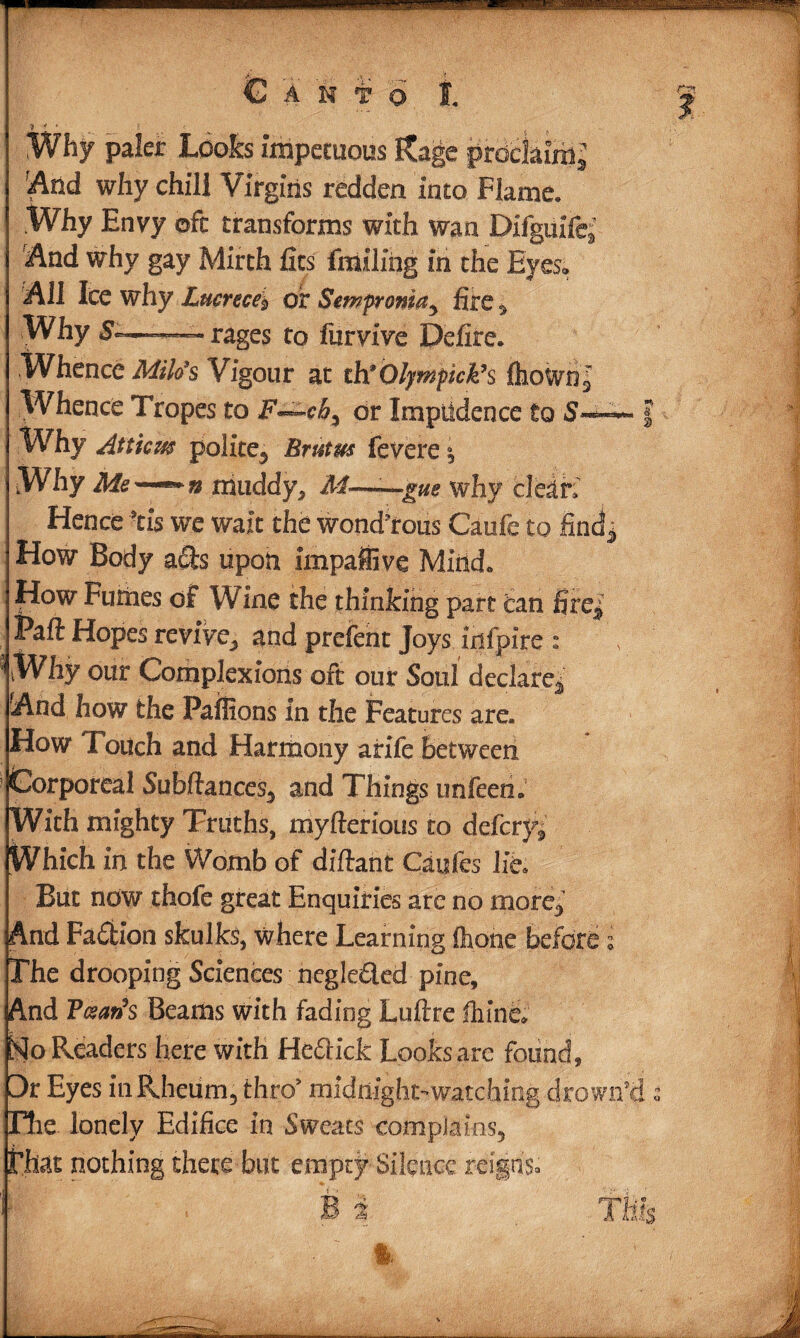 Canto I. 7 ' ' ^ ( * Whjr paler Looks impetuous Rage pmchml And why chill Virgins redden into Flame. Why Envy oft transforms with wan Difguife; And why gay Mirth fits fmiling in the Eyes* All Ice why Lucrece* of Sempronia, fire , Why —— rages to furvive Defire. Whence Milo's Vigour at th* Olympick’s fhown! Whence Tropes to F—ch% or Impudence to S~~~ Why Atticm polite, Bratus fevere °5 Why Me—*~n muddy, M—gw why clean Hence 9tis wre wait the wond'rous Caufe to find j How Body a£ts upon impaffive Mind. How Fumes of Wine the thinking part can firej Paft Hopes revive, and prefent Joys xnfpire : ' Why our Complexions oft our Soul declare*’ And how the Paffions in the Features are. How Touch and Harmony afife Between Corporeal Subftances, and Things unfeen. With mighty Truths, myfterious to deferyj Which in the Womb of diftant Caufes lie. But now thofe great Enquiries are no more, And Faction skulks, where Learning (hone before i The drooping Sciences negleded pine. And BccarSs Beams with fading Luftre ihine* No Readers here with Hedlick Looksare found, Dt Eyes in Rheum, thro9 midnight-watching drown’ds Hie. lonely Edifice in Sweats complains, that nothing there but empty Silence reigns.