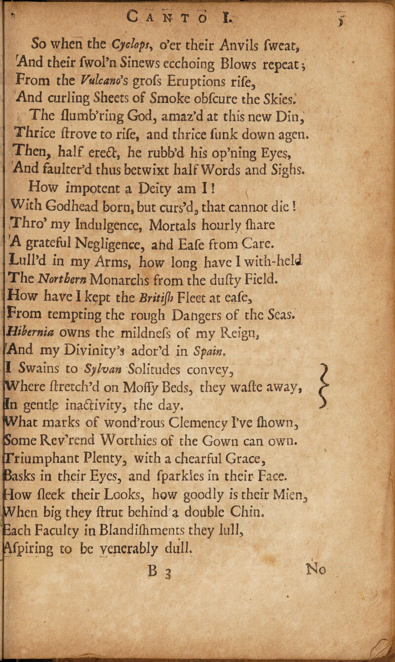 So when the Cyclops, o’er their Anvils fweat, And their fwol’n Sinews ecchoing Blows repeat j From the Volcano’s grofs Eruptions rife. And curling Sheets of Smoke obfcure the Skies.1 The flu mb’ring God, amaz’d at this new Din, Thrice ftrove to rife, and thrice funk down agen. Then, half ere£t, he rubb’d his op’ning Eyes, And fauker’d thus betwixt halfWords and Sighs, How Impotent a Deity am I! With Godhead born, but curs’d, that cannot die! Thro5 my Indulgence, Mortals hourly fhare A grateful Negligence, ahd Eafe from Care. Lull’d in my Arms, how long have I with- held The Northern Monarchs from the dully Field. How have I kept the Britijh Fleet at eafe. From tempting the rough Dangers of the Seas. Hibernia owns the mildnefs of my Reign, And my Divinity’s ador’d in Spam, I Swains to Sylvan Solitudes convey. Where flretch’d on Mofly Beds, they wafie away, In gentle inactivity, the day. What marks of wond’rous Clemency I’ve ftiown, SomeRevkend Worthies of the Gown can own. Triumphant Plenty, with a ehearful Gtace, 3asks in their Eyes, and fparkies in their Face, rlow fleek their Looks, how goodly is their Mien, When big they ftrut behind a double Chin, lach Faculty in Blandilhments they lull. Afpiring to be venerably dull No ■iiiiniiMi