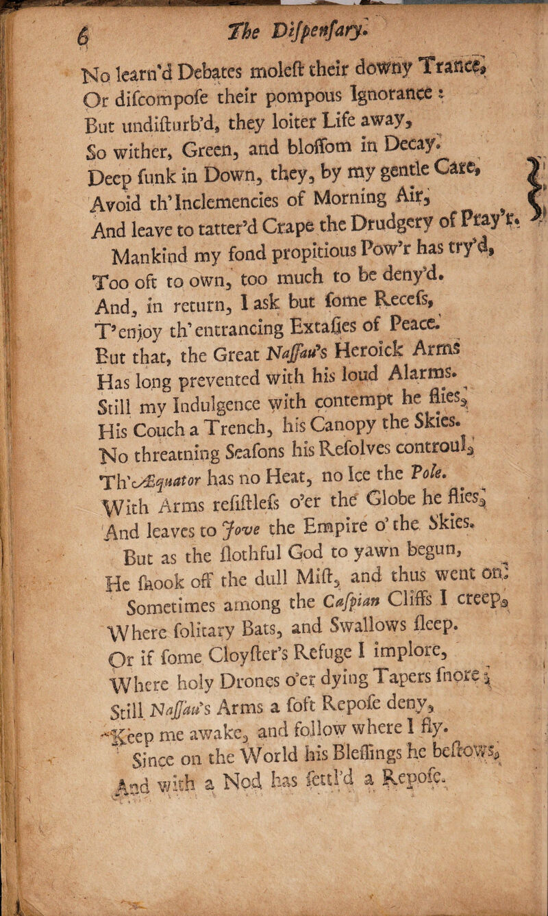 No learn'd Debates molcft their downy Trance, Or difcompofe their pompous Ignorance t But undifturb’d, they loiter Life away. So wither, Green, and bloffom in Decay. Deep funk in Down, they, by my gentle Care, | Avoid th’ Inclemencies of Morning Air, ^ r And leave to tatter’d Crape the Drudgery of Pray r, 4 Mankind my fond propitious Pow’r has try’d. Too oft to own, too much to be deny’d. And, in return, 1 ask but fome Recefs, T’enjoy th’entrancing Extafies of Peace.’ But that, the Great Uaffatfs Heroick Arms Has long prevented with his loud Alarms. ^ Still my Indulgence with contempt he flies. His Couch a Trench, his Canopy the Skies. No threacning Seafons his Refolves controul3 ’Th'c^quator has no Heat, no Ice the Tote. With Arms refiftlefs o’er the Globe he fliesj And leaves to Jow the Empire o’ the Skies. ' But as the fiothful God to yawn begun, He feook ofF the dull Mill, and thus went on. Sometimes among the Clifts I creeps Where folitary Bats, and Swallows fleep. Qr if fome Cloyfter’s Refuge I implore, ^ Where holy Drones o’er dying Tapers inore^ f Still NaJJaus Arms a foft Repofe deny, '“'Keep me awake, and follow where 1 fly. 1 Since on the World his Bleffings he beftoWS, And with a Nod has fettid a. Repofe.