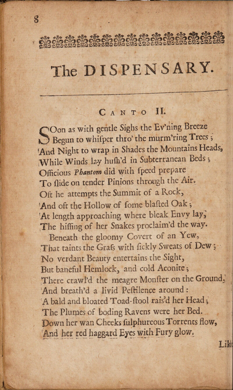 The DISPENSARY. Canto II. SGon as with gentle Sighs the Bv’ning Breeze Begun to whlfper thro5 the murmuring Trees ^ fAnd Night to wrap In Shades the Mountains Heads, While Winds lay hufh’d in Subterranean Beds * Officious Thantom did with fpeed prepare . To Aide on tender Pinions through the Air. Oft he attempts the Summit of a Rock, And oft the Hollow of feme blafted Oak *, At length approaching where bleak Envy lay, The biffing of her Snakes proclaim'd the way* Beneath the gloomy Covert of an Yew, That taints the Grafs with fickly Sweats of Dew; No verdant Beauty entertains the Sight, But baneful Hemlock, and cold Aconite There crawl’d the meagre Monfter on the Ground,1 ( And breath’d a livid Pcftilcnce around: 1 A bald and bloated Toad-ftool raiVd her Head, The Plumes of boding Ravens were her Bed. Down her wan Cheeks fulphureous Torrents flow, And her red haggard Eyes with Fury glow. Lib