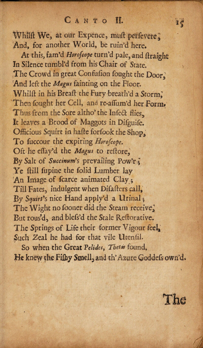 Canto If. mmm Whilft We, at our Expence, mtift peffevere.J And, for another World, be ruin’d here* Ac this, fam’d Horofcope turn’d pale, and ftraight In Silence tumbl’d from his Chair of State* The Crowd in great Confulion fought the Door, And left the Magus fainting on the Floor* Whilft in his Breaft the Fury breath’d a Stormy Then fought her Cell* and re-afiimfd her Form# Thus from the Sore altho9 the Infect flies,, It leaves a Brood of Maggots in Difguife* Officious Squirt in hafte forfook the Shop* To fuccour the expiring Horofcope. Oft he effay’d the Magus to reftore5 By Salt of Succinums prevailing Pow?r§ Ye ftill fupine the folid Lumber lay An Image of fcarce animated Clayj Till Fates, indulgent when Difafters call. By Squirt's nice Hand apply’d a Urinal § The Wight no fooner did the Steam receive^ But roused3 and blefs’d the Stale Reftorative. The Springs of Life their former Vigour feela Such <2eal he had for that vile Ucenfib So when the Great Velides, Thetis found. He knew the Fiffiy Smelly and ttiAmxc Goddefi own’d*
