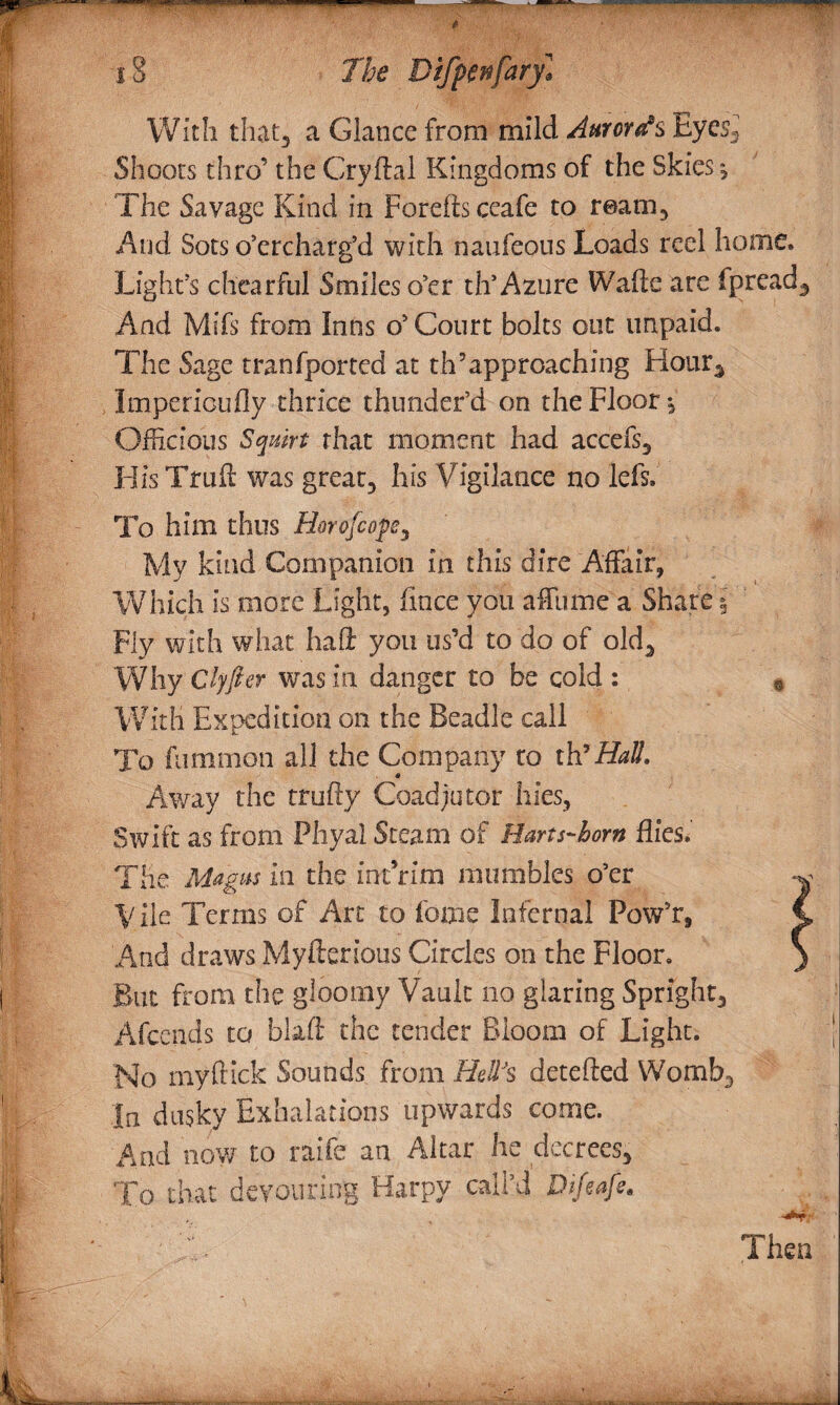 With that* a Glance from mild Auroras Eyes, Shoots thro’ the Cryftal Kingdoms of the Skies , The Savage Kind in Foreftsccafe to ream. And Sots overcharg’d with naufeous Loads reel home* Light’s chearful Smiles o’er th’Azure Wafte are fpread. And Mifs from Intis o’ Court bolts out unpaid. The Sage tranfported at th’approaching Hour, Impericufly thrice thunder’d on the Floor •, Officious Squirt that moment had accefs, HisTruft was great, his Vigilance no left.' To him thus Horofcops* My kind Companion in this dire Affair, Which is more Light, fince you affume a Share % Fly with what haft you us’d to do of old. Why Clyfter was in danger to be cold : 9 With Expedition on the Beadle call To fummon all the Company to ih? Hall. Away the trufty Coadjutor hies, Swift as from Phyal Steam of Harts-horn flies. The Magas in the int rim mumbles o’er -j Vile Terms of Art to feme Infernal Pow’r, C And draws Myfterious Circles on the Floor. ) But from the gloomy Vault no glaring Spright, Afcends to blaft the tender Bloom of Light. No my flick Sounds from Hell's detefted Womb, In dusky Exhalations upwards come. And now to raife an Altar he decrees. To that devouring Harpy call’d Difeafe.