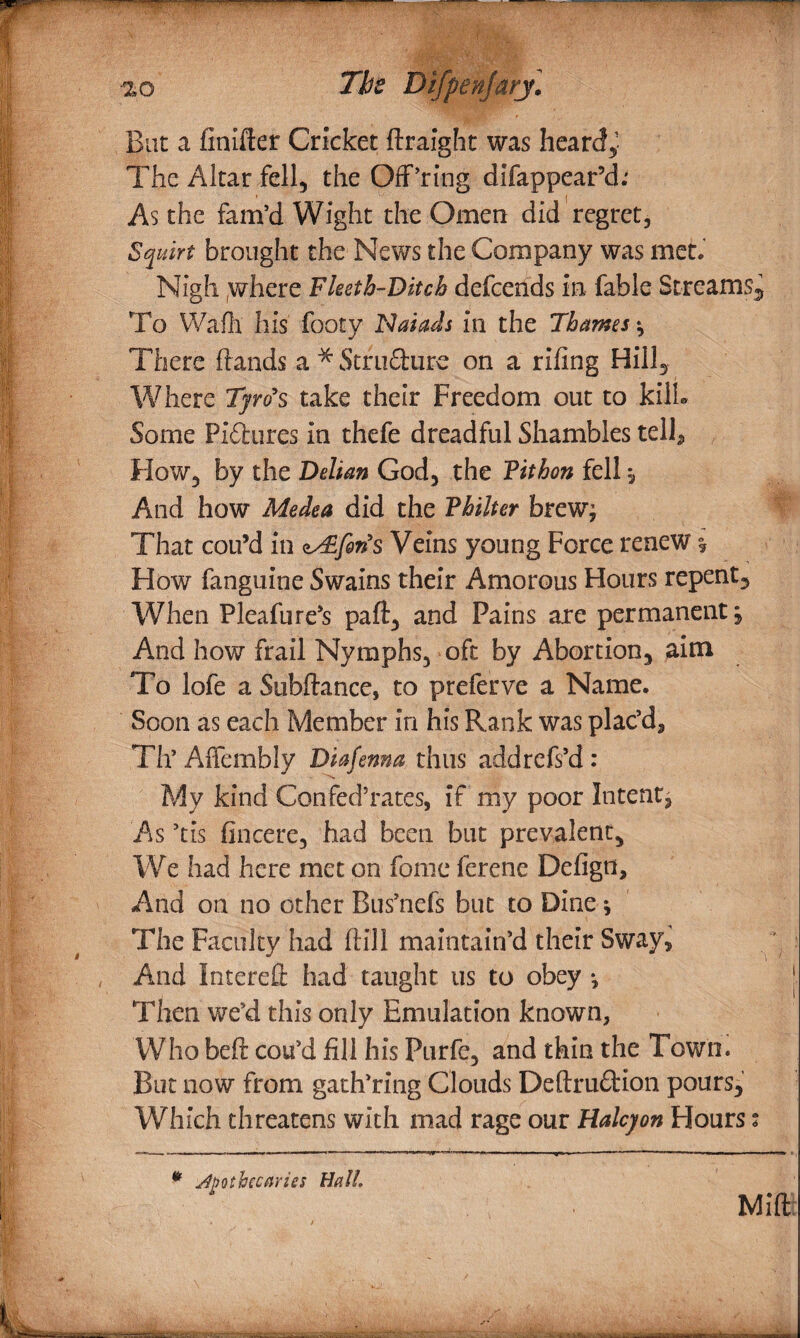 •2G The DtfpenJarj• But a finifter Cricket ftraight was heard,- The Altar fell, the Off’ring difappear’d; As the fam’d Wight the Omen did regret. Squirt brought the News the Company was met. Nigh where Fleeth-Ditch defends in fable Streams, To Wafh his footy Naiads in the Thames ; There (lands a * Stru&ure on a riling Hill, Where Tyro's take their Freedom out to kill. Some Piilures in thefe dreadful Shambles tell. How, by the Delian God, the Fit bon fell, And how Medea did the Fhilter brew; That con’d in zAsforis Veins young Force renew How fanguine Swains their Amorous Hours repent. When Pleafure’s paft, and Pains are permanent j And how frail Nymphs, oft by Abortion, aim To lofe a Subftance, to preferve a Name. Soon as each Member in his Rank was plac’d, Th’ Affembly Diafenna thus addrefs’d: 'N My kind Confed’rates, if my poor Intent; As ’tis fincere, had been but prevalent, We had here met on fame ferene Defign, And on no other Bus’nefs but to Dine; The Faculty had (till maintain’d their Sway, And Intered had taught us to obey •, j Then we’d this only Emulation known, Who bed cou’d fill his Purfe, and thin the Town. But now from gath’ring Clouds Deftrudion pours,’ Which threatens with mad rage our Halcyon Hours t * apothecaries Halt. Mid.