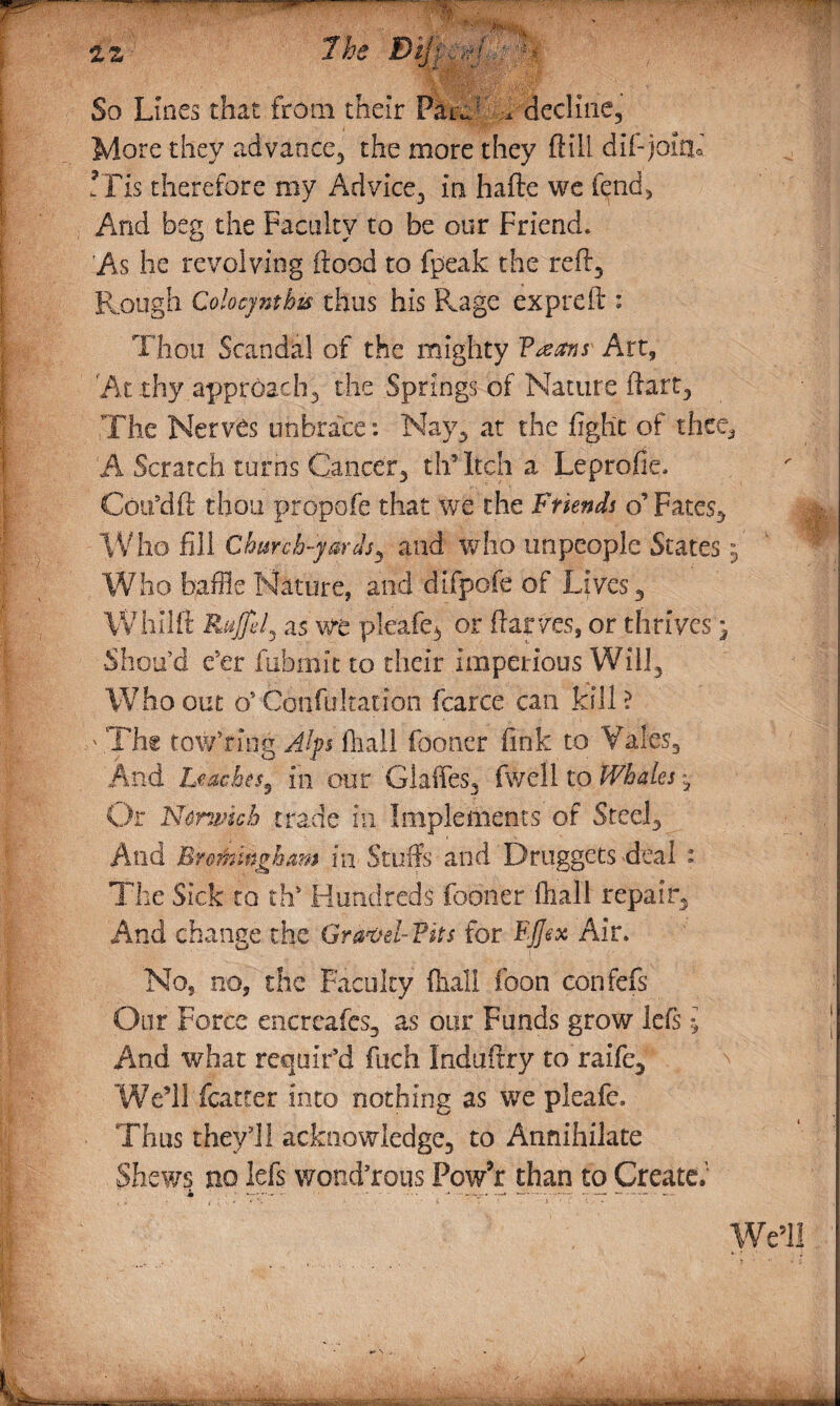 ^^--. , . -wS} . .. ... .. 22 7he Bijf ,ff. - g. So Lines that from their ParCT decline. More they advance, the more they ftill dif-jolcu ?Tis therefore my Advice, in hafte we fend, And beg the Faculty to be our Friend. As he revolving flood to fpeak the refl. Rough Colocyntbis thus his Rage expreft : Thou Scandal of the mighty Vteans Art, At thy approach3 the Springs of Nature fiart, The Nerves unbrace: Nay, at the fight of thee, -A Scratch turns Cancer-, thTtch a Leprofie. Coifdft thou propofe that we the Friends o’Fates, Who fill Church-yards 5 and who unpeople States .3 Who baffle Nature, and difpofe of Lives, Whllft Ruffe l ^ as we pleafe3 or ftar/es, or thrives^ Shou’d e'er fiibmit to their imperious Will, Who out (S Confultatidn fearce can kill ? ' The towTing Alps fiiall fooner fink to Vales. And Leaches^ in our Glaffes, fwell to Whales *3 Or Norwich trade in Implements of Steel, And Br&mingham in Stuffs and Druggets deal : The Sick to th” Hundreds fooner fhall repair. And change the Gravd-?its for FJJsx Air. No, no, the Faculty fhall foon confefs Our Force encr cafes, as our Funds grow lefs $ And what requir'd fuch Induftry to raife. We’ll (carter into nothing as we pleafe. Thus they'll acknowledge, to Annihilate Shews no lefs wotid’rous Pow’r than to Create.''