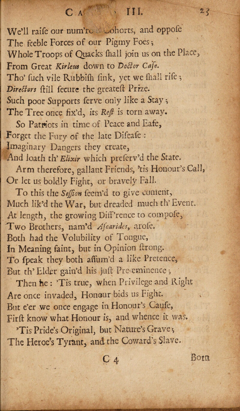 Well raife our numhx ^Cohorts, and oppofe l The feeble Forces of our Pigmy Foes * f Whole Troops of Quacks fhall join us on the Place, 1 From Great Kirleus down to DoBor Cafe. ' Tho’ fuch vile Rubbifh fink, yet we fhall rife •„ Directors ftill fecurc the greateft Prize. Such poor Supports ferve only like a Stay *, The Tree once fix’d, its Reft is tom away. So Patriots in time of Peace and Eafe, Forget the Fury of the late Difeafe : Imaginary Dangers they create. And loath th’ Elixir which preferv’d the State. Arm therefore., gallant Friends, ’tis Honours Call* Or let us boldly Fight, or bravely Fall. To this the SeJJion feem’d to give content. Much lik’d the War, but dreaded much th’ Event* At length, the growing BifPrence to compofe. Two Brothers, nam’d Afearides, arofe. Both had the Volubility of Tongue, In Meaning faint, but in Opinion ftrong. To fpeak they both affum’d a like Pretence, But th’ Elder gain’d his juft Pre-eminence Then he : ’Tis true, when Privilege and Right Are once invaded. Honour bids us Fight. But e’er we once engage in Honour’s Caufe, Firft know what Honour is, and whence it was. ’Tis Pride’s Original, but Nature’s Grave * The Heroe’s Tyrant, and the Coward’s Slave. C 4 Betti him.... m-fi—ni.TTr.
