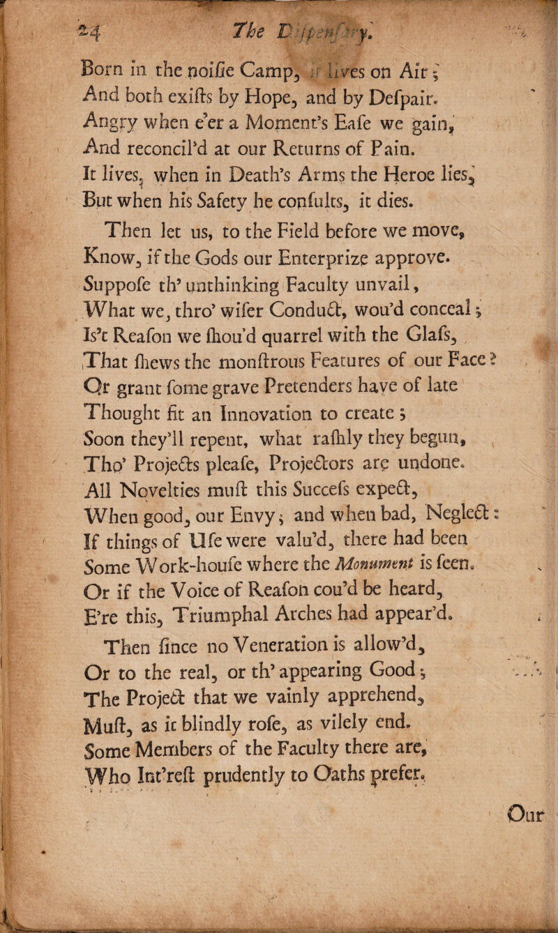 Born in the noifie Camp, it 'lives on Air £ And both exifts by Flope, and by Defpair. Angry when e’er a Moment’s Eafe we gain* And reconcil'd at our Returns of Pain. It lives? when in Death’s Arms the Heroe lies^ But when his Safety he confults, it dies. Then let us, to the Field before we move. Know, if the Gods our Enterprize approve. Suppofe th5 unthinking Faculty unvail, What we, thro’ wifer Condud, wou’d conceal Is’t Reafon we (hou d quarrel with the Glafs, That fliews the monftrous Features of our Face Qr grant fome grave Pretenders have of late Thought fit an Innovation to create -> Soon they’ll repent, what ralhly they begun, Tho* Frojeds pleafe, Pro)edors are undone. All Novelties muff this Succefs exped. When good., our Envy $ and when bad, Negled If things of life were valu’d, there had been Some Work-home where the Monument is feem Or if the Voice of Reafon cou’d be heard, E’re this. Triumphal Arches had appear’d. Then fince no Veneration is allow’d. Or to the real, or th’ appearing Good *, The Project that we vainly apprehend, Muft, as it blindly rofe, as vilely end. Some Members of the Faculty there are, \VJio Int’refi prudently to Oaths prefer.