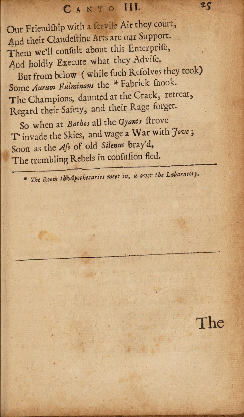 1 Out Friendfhip with a fertile Air they court, 4ad their Clandeftine Arts are our Support. ’ Them we’ll confult about this Entetprife, , And boldly Execute what they Advife. But from below ( while fuch Refolves they took) I Some Aurum Fulminans the * Fabrick fhook. | The Champions, daunted at the Crack, retreat, S Regard their Safety, and their Rage forget. j So when at Bathos all the Gyants drove T’ invade the Skies, and wage a War with Jove; Soon as the Afs of old Silenm bray’d. The trembling Rebels in confufion fled._ * The Row ThhAfothecariss meet in, is over the Laboratory. The
