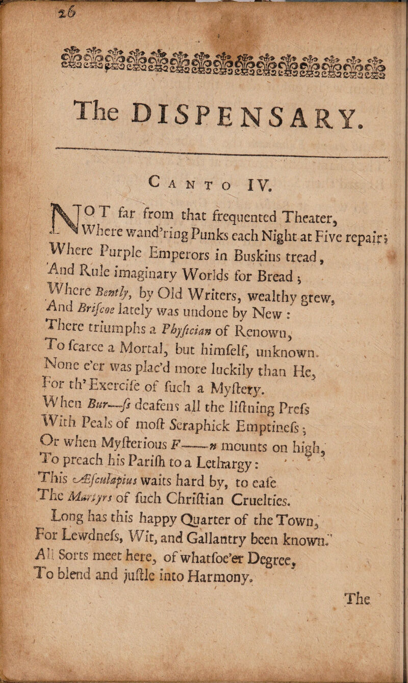 2& — Hh. ► CSt, 3ae&»£&5&gg ™ jL*f'g. 2ft>JL <■$> “? sgagsggggsgggg The DISPENSARY. Canto IV. ]\T0T far from that frequented Theater, *~ W'here wand’nag Punks each Night at Five repair? Where Purple Emperors in Buskins tread, And Rule imaginary Worlds for Bread 5 Where Bently, by Old Writers, wealthy grew, -And Brifeos lately was undone by New : There triumphs a Fbyfician of Renown, To fcarce a Mortal, but hlmfelf, unknown. None e’er was plac’d more luckily than He, I m. th Excrche ,ot fijeh a Myfiery. When Bur~-fs deafens all the liflning Prefs .■With Peais of mod Seraphick Bmprinefs: Or when Myfterlous F~~n mounts on high. To preach hIs Parifli to a Lethargy: ' This zAifcuhftus waits hard by, to cafe The Martyrs of fuch Chrlftlan Cruelties. Long has this happy Quarter of the Town, Lor Lewdnefs, Wit, and Gallantry been knownh m Sorts meet here, of whatfoe’et Degree, T- o biend and jiiftle into Harmony*