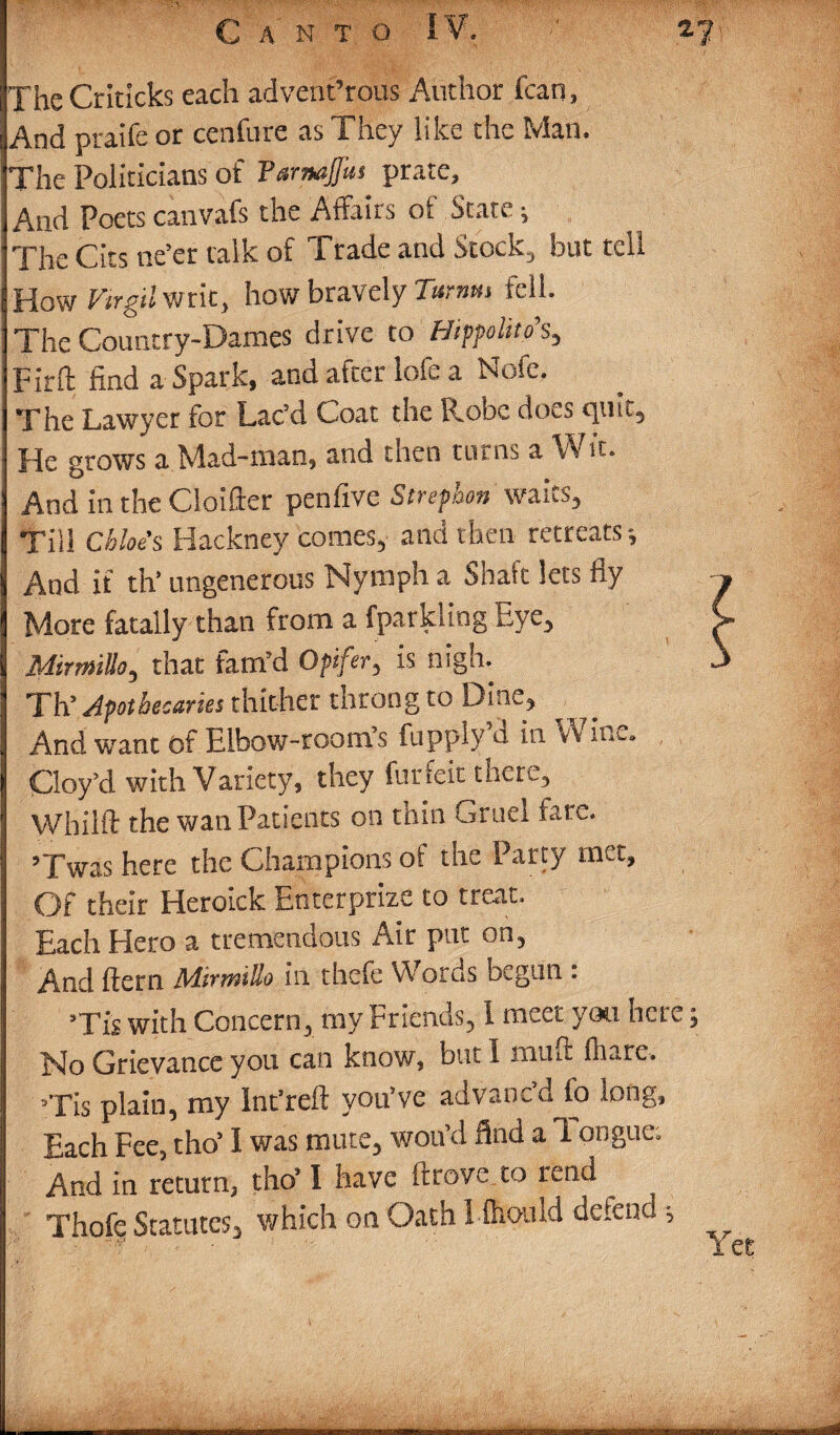 The Crkicks each advent’rous Author fcan, And praife or cenfure as They like the Man. The Politicians of FamaJJus prate. And Poets canvafs the Affairs of State; The Cits ne’er talk of Trade and Stock-, but tell How Virgil writ, how bravely Tamm fell. The Country-Dames drive to Hippolito’s, fir ft find a Spark, and after lofe a Nofe. The Lawyer for Lac’d Coat the R.obc does cput. He grows a Mad-man, and then turns a Wit. And in the Cloifter penfive Strephon waits. Till Cbloe’s Hackney comes, and then retreats; And if th* ungenerous Nymph a Shaft lets fly More fatally than from a fparkling Eye, Mirm'tUo, that fam’d Opifer, is nigh. Th’ Apothecaries thither throng to Dine, And want of Elbow-room’s fupply d in Vv inc. Cloy’d with Variety, they furfeit tnere, Whilft the wan Patients on thin Gruel tare. ’Twas here the Champions of the Party met. Of their Heroick Enterprize to treat. Each Hero a tremendous Air put on, And ftern AdirvolUo ill thefe Words begun . ’Tis with Concern, my Friends, 1 meet you here Grievance you can know, but I inuft (hare. »Tis plain, my Int'reft you’ve advanc’d fo long, Each Fee, tho’ I was mute, wou’d find a 1 ongue; And in return, tho’ I have ftrove to rend Thoff Statutes, which on Oath Iftiould defend; .....-—-- ~ ■Mm