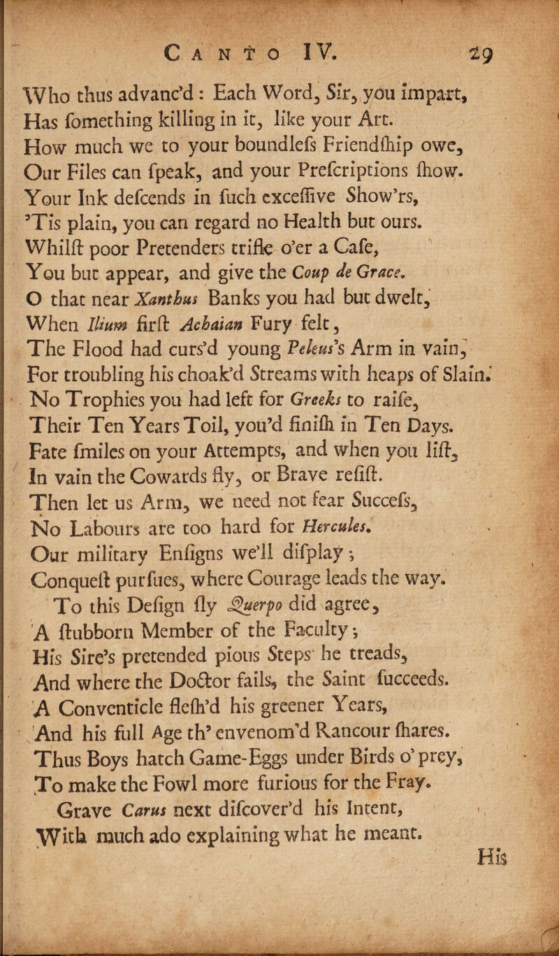 Who thus advanc’d: Each Word, Sir, you impart, Has fomething killing in it, like your Art- How much we to your boundlefs Friendlhip owe. Our Files can fpeak, and your Prefcriptions fliow. Your Ink defcends in fuch exceffive Show’rs, ’Tis plain, you can regard no Health but ours, Whilft poor Pretenders trifle o’er a Cafe, You but appear, and give the Coup de Grace, O that near Xanthm Banks you had but dwelt. When Ilium firft Achaian Fury felt. The Flood had curs’d young Pekus's Arm in vain. For troubling his choak’d Streams with heaps of Slain No Trophies you had left for Greeks to raife, Their Ten Years Toil, you’d finifli in Ten Days. Fate fmiles on your Attempts, and when you lift. In vain the Cowards fly, or Brave refift. Then let us Arm, we need not fear Succefs, No Labours are too hard for Hercules. Our military Enfigns well difplay; Conquell purfues, where Courage leads the wav. To this Defign fly JQuerpo did agree, A ftubborn Member of the Faculty •, His Sire’s pretended pious Steps he treads. And where the Do&or fails, the Saint fucceeds. A Conventicle flefh’d his greener Years, And his full Age th’ envenom’d Rancour (hares. Thus Boys hatch Game-Eggs tinder Birds o’prey, To make the Fowl more furious for the Fray. Grave Cams next difcover’d his Intent, yfiik much ado explaining what he meant. ---—--------- ■ res laammm