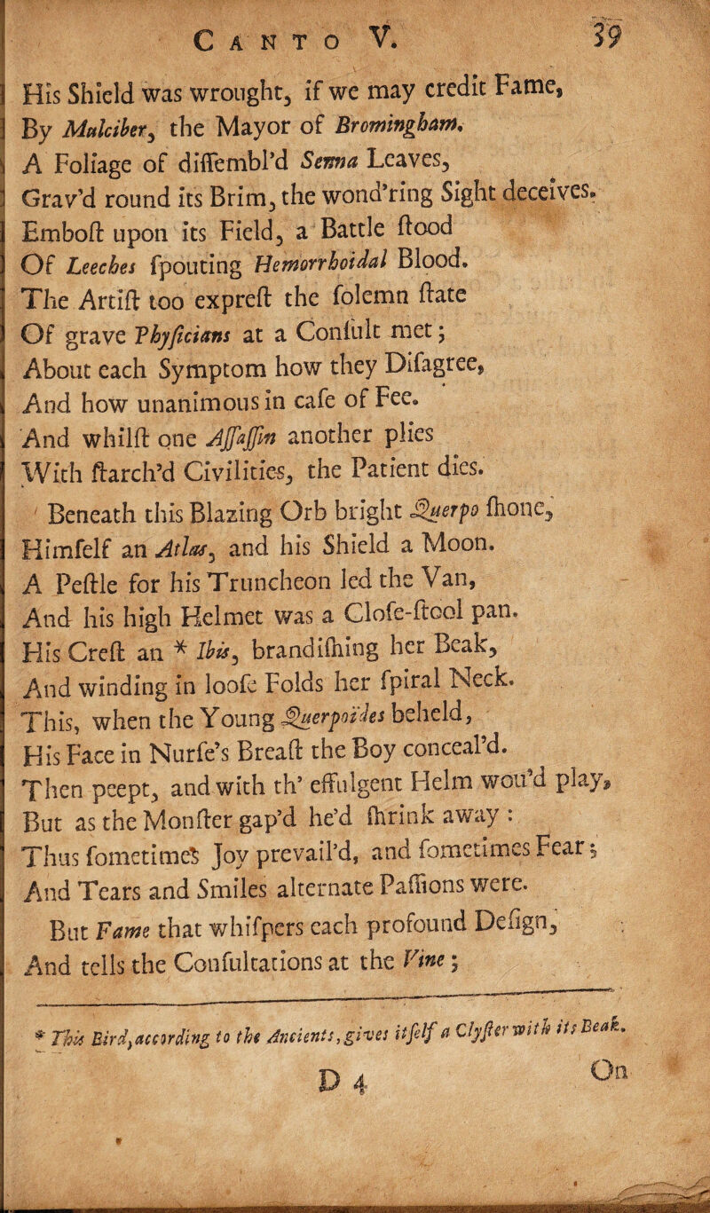 1 His Shield was wrought, if we may credit Fame, ] By Mttlcihr, the Mayor of Bromingbam, i A Foliage of diffembl’d Serna Leaves, 1 Grav’d round it's Brim, the wona’ring Sight deceives* Emboft upon its Field, a Battle flood Of Leeches fpouting Hemorrhoidal Blood* The Artift too expreft the folemn ftate Of grave Thyficians at a Confult met; About each Symptom how they Difagree, And how unanimous in cafe of Fee* And whilft one Ajfajjln another plies With ftarch’d Civilities, the Patient dies. Beneath this Blazing Orb bright *Querpo flione, Himfelf an Atlas, and his Shield a Moon. A Peftle for his Truncheon led the Van, And his high Helmet was a Clofe-fiool pan. His Creft an * Ibis, brandiftiing her Beak, And winding in loofe Folds her fpiral Neck. This, when the Young ^uerpot ties beheld, His Face in Nurfe’s Bread the Boy conceal’d. Then peept, and with th’ effulgent Helm wan’d play. But as the Monfter gap’d he’d {brink away : Thus fometimeS Joy prevail’d, and fometimes Fear *5 And Tears and Smiles alternate Paffions were. But Fame that whifpers each profound Defign, And tells the Confultations at the Vine; mi ii “ 1 * This Bird)according to the Ancients,gives itfelf a Clyfterwith its Beak, #