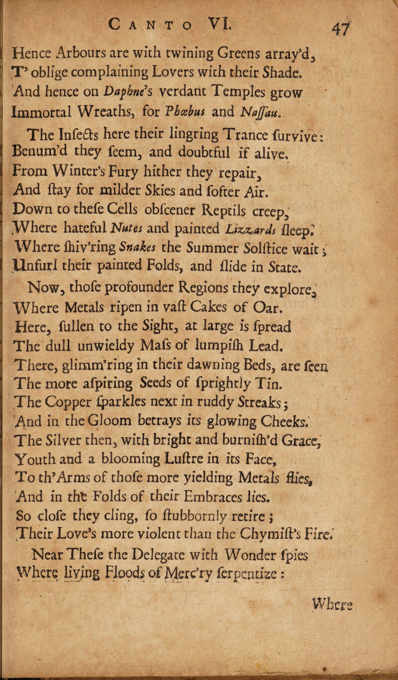 I Hence Arbours are with twining Greens array’d3 T5 oblige complaining Lovers with their Shade. And hence on Daphne’s verdant Temples grow . Immortal Wreaths, for Pbtebm and Najjau. The Infers here their lingring Trance furvive: Benum’d they feem* and doubtful if alive. From Winter's Fury hither they repair* And flay for milder Skies and fofter Air, Down to thefe Cells obfcener Reptils creep* Where hateful Nates and painted Lizards fleep, Where flnVring Snakes the Summer Solftice wait i Unfurl their painted Folds, and Hide in State. Now* thofe profounder Regions they explore* Where Metals ripen in vaft Cakes of Oar. Here* fullen to the Sight* at large is fpread The dull unwieldy Mafs of lumpilh Lead. There, glimmering in their dawning Beds* are fceu The more afpiring Seeds of fprightly Tin. The Copper Iparkles next in ruddy Streaks; Atnd in the Gloom betrays its glowing Cheeks, The Silver then* with bright and burniftfd Grace* Youth and a blooming Luftre in its Face, To th’Arms of thofe more yielding Metals Hics$ And in thfc Folds of their Embraces lies. So clofe they cling, fo ftubbornly retire* Their Love’s more violent than the Chymift’s Fire; Near Thefe the Delegate with Wonder fpies Where living Floods of Merc’ry ferpemise: Where