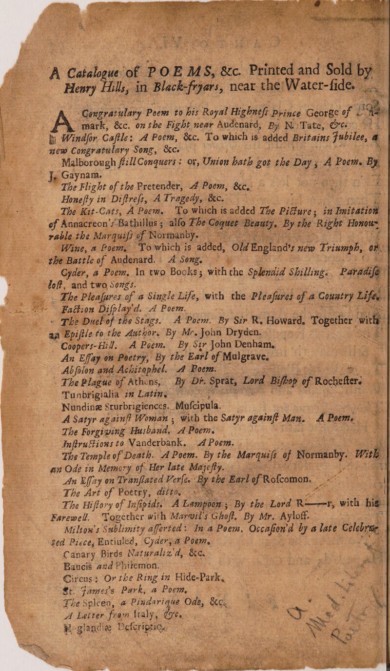 A 4 ^ •’ Si/?7' A Catalogue of TOE MS, &c. Printed and Sold by ACongratulary Psem to his Royal Highnefs prince George °f mark, &c. on the Fight near Audenard, By N. Tate, &c» H Windfor Caftlei A Poem, &c. To which is added Britains Jubilee, a new Congratuhry Song, &c. Malboroygh fill Conquers: or, Union hath got the Day * 4 Pmw* J. Gaynam. The.Flight of the Pretender, A Poem, &c. Honefiy in Difrefs, A 1 ragedy, &c„ The Kit-Cats, 4 Poem. To which is added Picture; in Imitation ®jf AnnacreonV Bathillus; alCo The Coquet Beauty. By the Right Honou* rable the Marquifs of Norman by. Wine, a Poem. To which is added. Old England's new Triumph, Oft the Battle of Audenard. A Song, Cyder, a Poem. In two Boohs 5 with the Splendid Shilling. Paradijk loft, and two Songs. The Pleasures of a Single Life, with the Pleafures of a Country Life, Faction Difplayd\ A Poem, The Duel of the Stags. A Poem. By Sir R. Howard. Together with ari Epijile to the Author. By Mr. John Dryden. Coopers-Hid. A Poem. By Sir John Denham. An Effky on Poetry, By the Earl o/Mulgrave. Abfelon and Achitophel. A Poem. The Plague of Athens, By DK Sprat, Lord Bijhop of Rochefter, Tunbrigialia in Latin• Nundinse Sturbrigiences. hflufcipula, A Satyr again ft Woman • with the Satyr againft Man. A Poem, The Forgiving Husband. A Poem. JnftruBions to Vanderbank. A Poem. The Temple of Death. A Poem. By the Marquifs of Normanby. With an Ode in Memory of Her late Ma'jefiy. An Efay on Tranfated Terfe. By the Earl o/'Rofcomon. 1 The Art of Poetry, ditto, ^ 4' ' ,'j The Hiftory of Infipids. A Lampoon*, By the Lord R—=—r, with hie Farewell. Together with Mafml's Ghoft. By Mr. Ayloff. Milton s Sublimity afferted'. In a Poem. Occaftond by a late Cehbf&r , ted Piecei Entailed, Cyder, a Poem. Canary Birds Naturaliz'd, &c. Baucis and Philemon. Circus r Or the Ring in Hide-Park, St. fames’s Park, a Poem. The Spleen, a Pmdarique Ode, &€\ A Utter from Italy, fyc. , K glaadiae Defer'ipt%