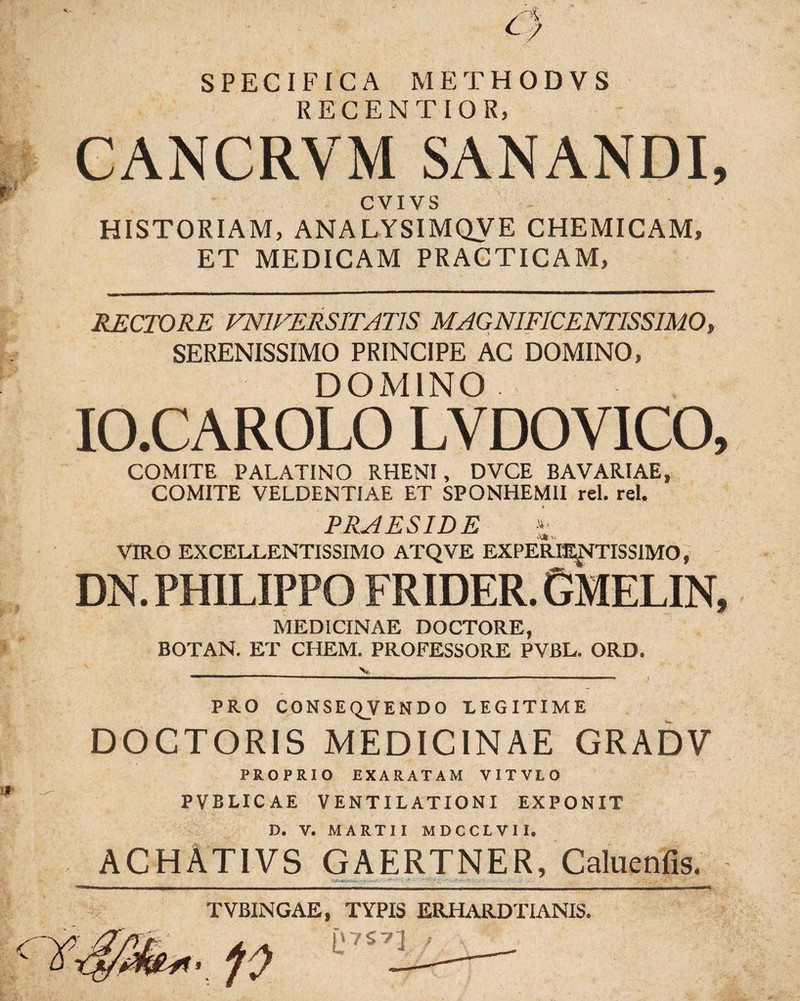 SPECIFICA METHODVS RECENTIOR, GANCRVM SANANDI, CVIVS HISTORIAM, ANALYSIMQVE CHEMICAM, ET MEDICAM PRACTICAM, RECTORE VN1VERSITAT1S MAGNIFICENTISSIMO, SERENISSIMO PRINCIPE AC DOMINO, DOMINO IO.CAROLO LVDOVICO, COMITE PALATINO RHENI, DVCE BAVARIAE, COMITE VELDENTIAE ET SPONHEMII rei. rei. PRAESIDE VIRO EXCELLENTISSIMO ATQVE EXPERIENTISSIMO, DN. PHILIPPO FRIDER. GMELIN, MEDICINAE DOCTORE, BOTAN. ET CIIEM. PROFESSORE PVBL. ORD. PRO CONSEQVENDO LEGITIME DOCTORIS MEDICINAE GRADV PROPRIO EXARATAM VITVLO PVBLICAE VENTILATIONI EXPONIT D. V. MARTII MDCCLVII» ACHATIVS GAERTNER, Caluenfis. TVBINGAE, TYPIS ERHARDTIANIS.