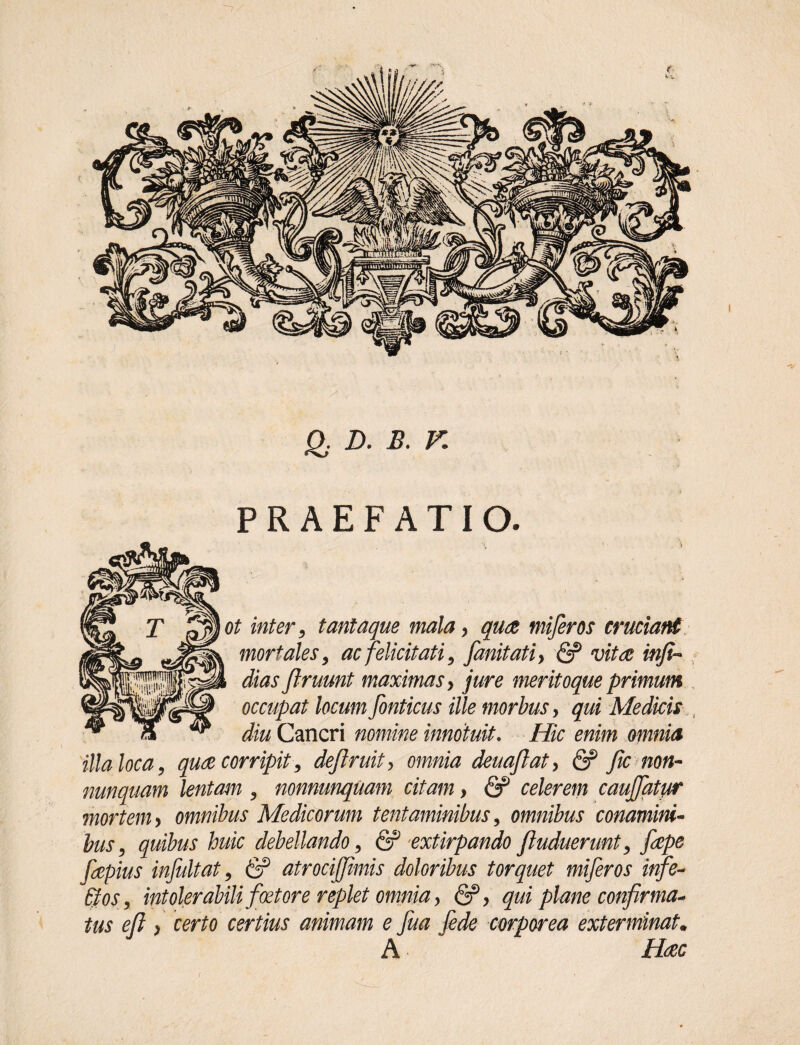 Qj D' B. V. PRAEFATIO. inter, tanta que mala, qua miferos cruciant mortales, ac felicitati, fanitatiy & vita inf%- dias flruunt maximas y jure meritoque primum occupat locum fonticus ille morbus, qui Medicis diu Cancri nomine innotuit. Hic enim omnia illa loca, qua corripit, deftruit, omnia deua/iat, & fic non- nunquam lentam , nonnunquam citam y & celerem cauffatur mortem y omnibus Medicorum tentaminibus, omnibus conamini¬ bus, quibus huic debellando, & extirpando/Induerunt, fape fapius infuit at, & atrocij/imis doloribus torquet miferos infe- &os, intolerabili foetore replet omnia y &y qui plane confirma* tus e/i y certo certius animam e fua fede corporea exterminat. A Hac