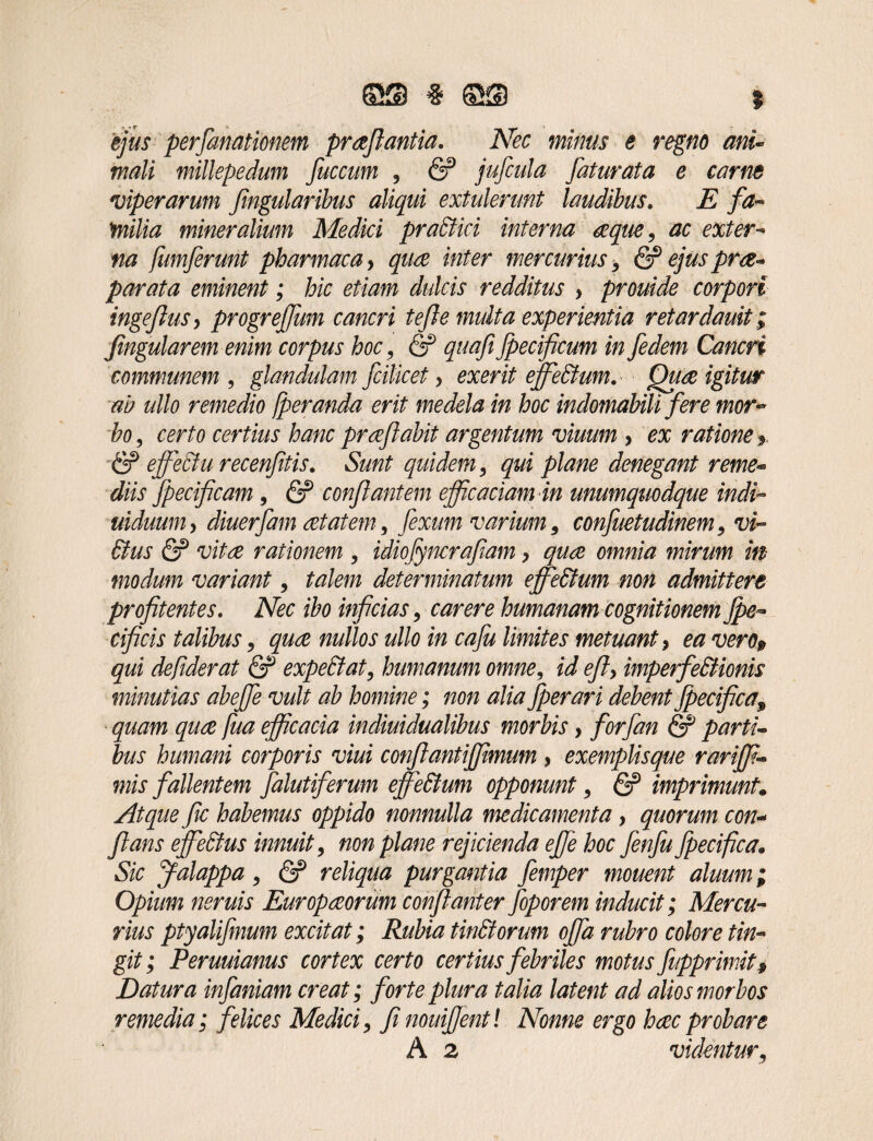 tjus perfanationem praflantia. Nec minus e regno ani¬ mali millepedam fuccum , & jufcula faturata e carne *viperarum flngularibus aliqui extulerunt laudibus. E fa¬ milia mineralium Medici pradiici interna aque, ac exter¬ na fumferunt pharmaca > quo inter mercurius, & ejus pro¬ pagata eminent; hic etiam dulcis redditus > prouide corpori ingeflus > progrejfum cancri tefle multa experientia retardanit i jingularem enim corpus hoc, & quafiflecificum in fedem Cancri communem , glandulam fcilicet> exerit effiedtum. Quo igitur ab ullo remedio fperanda erit medela in hoc indomabili fere mor¬ bo, certo certius hanc proflabit argentum viuum , ex ratione y & effiediurecenfitis. Sunt quidem, qui plane denegant reme¬ diis fpecificam , & conflantem efficaciam in unumquodque indi- uiduuniy diuerfam otatem, fexum varium, confuetudinem, vi- 6ius & vito rationem , idiojyncraflam > quo omnia mirum in modum variant, talem determinatum effiedtum non admittere profitentes. Nec ibo inficias, carere humanam cognitionem fle- cificis talibus, quo nullos ullo in cafu limites metuant > ea ver0$ qui defiderat & expediat, humanum omne, id efly imperfedtionis minutias abeffie vult ab homine; non alia fler ari debent flecifica9 quam quo fua efficacia indiuidualibus morbis} forfan & parti¬ bus humani corporis viui conftantiffimum > exemplisque rariffi- mis fallentem falutiferum effiedtum opponunt, & imprimunt. Atque fic habemus oppido nonnulla medicamenta, quorum con¬ flans effiedtus innuit, non plane rejicienda effie hoc fenfu flecifica. Sic jfalappa , & reliqua purgantia femper mouent aluum; Opium neruis Europoorum conflant er foporem inducit; Mercu¬ rius ptyalifmum excitat; Rubia t indi orum offa rubro colore tin¬ git; Peruuianus cortex certo certius febriles motus fupprimit* Datura infaniam creat; forte plura talia latent ad alios morbos remedia; felices Medici, fi nouiflentl Nonne ergo hac probare A 2 videntur.