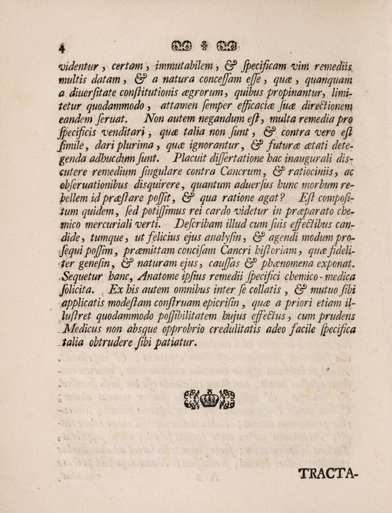 videntur + certam > immutabilem > & fpecificam vim remedii$ multis datam > <2? a natura concejfam ejje , quae •> quanquam a diuerfitate conflitutionis aegrorum •> quibus propinantur, limi¬ tetur quodammodo , attamen femper efficaciae fuce dire&ionem eandem feruat. Non autem negandum ejl, multa remedia pro fpecificis venditari9 quae talia non funt, & contra vero efi fimile9 dari plurima > quae ignorantur 9 & futurae aetati dete¬ genda adhuc dum funt, Placuit differtatione hac inaugurali dis¬ cutere remedium fmgulare contra Cancrum, & ratiociniis> ac cbferuatimbus disquirere9 quantum aduerfus hunc morbum re¬ bellem id praefare pojfit 9 & qua ratione agat? Eft compofi- tum quidem9 fed potijfmus rei cardo videtur in praeparato che- mico mercuriali verti. Defcribam illud cum fuis ejfeCtibus can¬ dide > tumquey ut felicius ejus analyfin, & agendi modum pro- fequi pojfm9 praemittam concifam Cancri hifl oriam > quae fideli¬ ter genefm9 & naturam ejus 9 cauffas & phaenomena exponat. .Sequetur hanc9 Anatome ipfius remedii fpecifici chemico- medica folicita. Ex his autem omnibus inter fe collatis 9 & mutuo fibj applicatis modeflam conftruam epicrifin 9 qua a priori etiam il- luftret quodammodo pojfibilitatem hujus ejfecius > cum prudens Medicus non absque opprobrio credulitatis adeo facile fpecifica talia obtrudere fibi patiatur. TJRACTA-