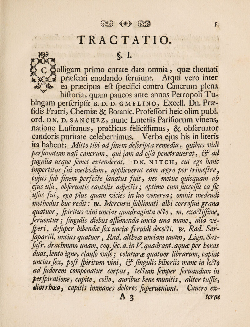fflffi- <*> ®. r JB3 yac*. TRACTATIO. §. i. C Holligam primo curate data omnia > quae themati '£t)&0e(5 praefenti enodando feruiunt. Atqui vero inter ea praecipua eft fpecifici contra Cancrum plena hiftoria, quam paucos ante annos Petropoli Tu- bingam perfcripfit b. d. d.gmelino3 Excell. Dn. Prae- fidis Fratri > Chemiae & Botanic. ProfefTori heic olim pubi, ord. dn. d. sanchez, nunc Lutetiis Parifiorum viuens> natione Lufitanus > pra&icus feliciffimus, & obferuator candoris puritate celeberrimus. Verba ejus his in literis ita habent: Mitto tibi adfinem defcripta remedia, quibus vidi per fanat um nafi cancrum, qui jam ad ojfa penetrauerat > & ad jugalia usque femet extenderat. dn. nitch, cui ego hanc impertitus fui methodum, applicuerat eam agro per trimeflre, cujus fub finem perfeSte fanatus fuit > nec metue quicquam ab ejus ufu, obferuatis cautelis adjectis; optimo cum fucceffu ea fic ufus fui, ego plus quam vicies in lue venerea; omnis medendi methodus huc redit: iv. Mercurii fublimati albi corrofmi grana quatuor, fpiritus vini uncias quadraginta o&o > m. exa&ijfime, feruentur; fingulis diebus affumenda uncia una mane, alia ve- fperi, defuper bibenda fex uncia feruidi deco&i. yi. Rad. Sar- faparilL uncias quatuor, Rad. althea unciam unam > Lign. Sas- fafr. drachmam unam, coq.fec. a. in V. quadrant, aqua per horas duas, lento igney claufo vafe; colatura quatuor librarum, capiat uncias fex, pofl fpiritum vini, & fingulis bihoriis mane in le£fo ad fudorem componatur corpus, te&um femper feruandum in perfpiratione, capite, collo, auribus bene munitis, aliter tujfisy diarrhoea > capitis immanes dolores fuperueniunt. Cancro ex-