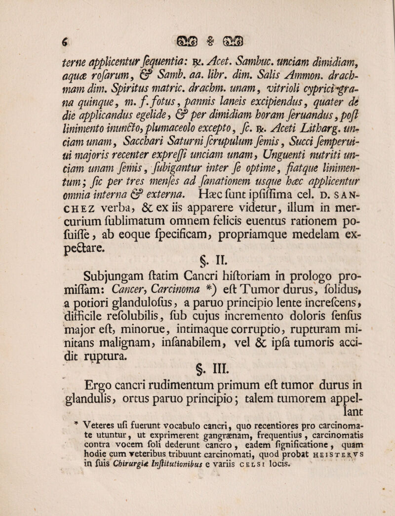 € ©S # ©ffl applicentur fequentia: i*j. Sambuc. unciam dimidiam, aquae rofarum, & Samb. aa. libr. dim. Salis Ammon. drach¬ mam dim. Spiritus matric. drachm. unam, vitrioli cyprici'gra¬ na quinque, m. f.fotus, pannis laneis excipiendus, quater de die applicandus egelide, & per dimidiam horam feruandus,pojl linimento inuncto,plumaceolo excepto, fc. Aceti Litharg. un¬ ciam unam. Sacchari Saturni fcrupulum Jemis, Succi fimperui- ui majoris recenter exprejji unciam unam, Unguenti nutriti un¬ ciam unam fimis, fubigantur inter fi optime, fiat que linimen¬ tum; fic per tres menfes ad fanationem usque hcec applicentur omnia interna & externa. Haec fune ipfiffima cel. d. s a n- CHEZ verba, &. ex iis apparere videtur, ilium in mer¬ curium fublimatum omnem felicis euentus rationem po- fuifle, ab eoque fpecificam, propriamque medelam ex- §• II. Subjungam ftatim Cancri hiftoriam in prologo pro¬ mittam: Cancer, Carcinoma *) eft Tumor durus, folidus» a potiori glandulofus, a paruo principio lente increfcens, difficile refolubilis, fub cujus incremento doloris fenfus major eft, minorue, intimaque corruptio, rupturam mi¬ nitans malignam, inlanabilem, vel &. ipfa tumoris acci¬ dit ruptura. §. III. Ergo cancri rudimentum primum eft tumor durus in glandulis, ortus paruo principio; talem tumorem appel¬ lant * Veteres ufi fuerunt vocabulo cancri, quo recentiores pro carcinoma¬ te utuntur, ut exprimerent gangraenam, frequentius , carcinomatis contra vocem foli dederunt cancro, eadem fignificatione, quam hodie cum veteribus tribuunt carcinomati, quod probat heister.vs in fuis Chirurgi<e Injlitutionibus e variis celsi locis.