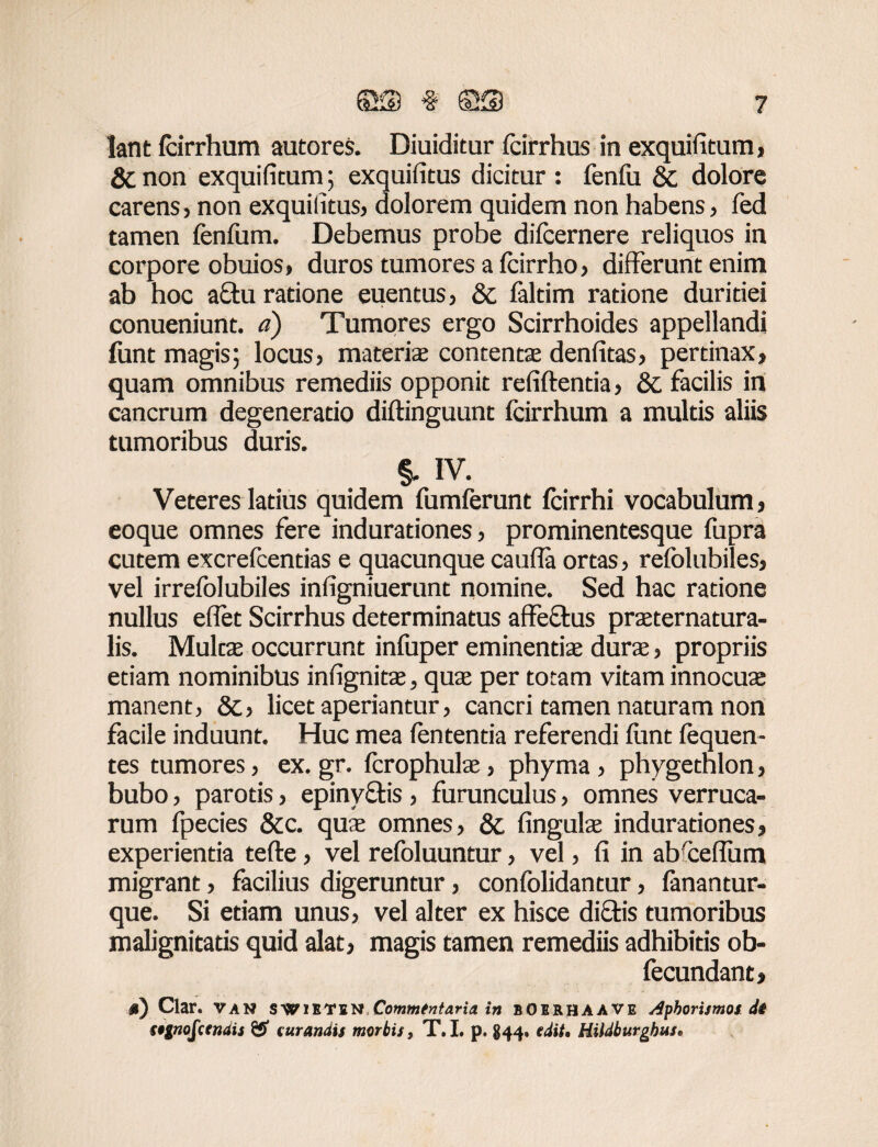 lant Icirrhum autores. Diuiditur fcirrhus in exquifitura, & non exquifitum; exquifitus dicitur : fenfu & dolore carens, non exquifitus, dolorem quidem non habens, fed tamen fenfum. Debemus probe dilcernere reliquos in corpore obuios, duros tumores a Icirrho, differunt enim ab hoc a£tu ratione euentus, & laltim ratione duritiei conueniunt. a) Tumores ergo Scirrhoides appellandi funt magis; locus, materis contents denfitas, pertinax, quam omnibus remediis opponit refiftentia, & facilis in cancrum degeneratio diftinguunt fcirrhum a multis aliis tumoribus duris. §. IV. Veteres latius quidem fumferunt fcirrhi vocabulum , eoque omnes fere indurationes, prominentesque fupra cutem excrefcentias e quacunque caufla ortas, refolubiles, vel irrefolubiles infigniuerunt nomine. Sed hac ratione nullus elfet Scirrhus determinatus affectus prsternatura- lis. Multas occurrunt inluper eminentis durs, propriis etiam nominibus infignits, qus per totam vitam innocus manent, 8c> licet aperiantur, cancri tamen naturam non facile induunt. Huc mea lententia referendi lunt lequen- tes tumores, ex.gr. Icrophuls, phyma, phygethlon, bubo, parotis, epinyftis , furunculus, omnes verruca¬ rum fpecies &c. qus omnes, & linguis indurationes, experientia tefte, vel refoluuntur, vel, li in ab ceffum migrant, facilius digeruntur, confolidantur, lanantur- que. Si etiam unus, vel alter ex hisce diftis tumoribus malignitatis quid alat, magis tamen remediis adhibitis ob- fecundant, n) Clar. van SWiETiN Commfntaria in BOIRHAAVE Aphorismos di s$gnofcendis & curandis morbis, T.L p. 844. edit, HUdburghus,