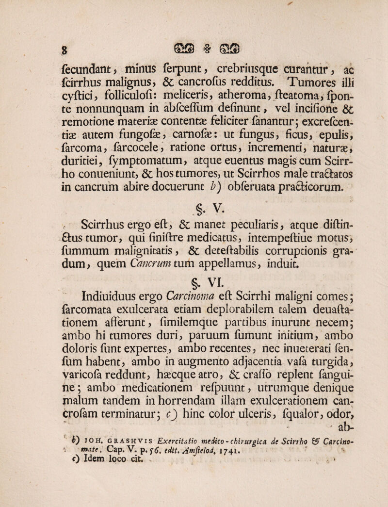 s ©s % ©s fecundant, minus ferpunt, crebriusque curantur, ac fcirrhus malignus, & cancrofus redditus. Tumores illi cyftici, folliculofi: meliceris, atheroma, fteatoma, {pon¬ te nonnunquam in abfceflum definunt, vel incifione & remotione materia: contenta: feliciter fanantur; excrefcen- tis autem fungofe, carnofe: ut fungus, ficus, epulis, farcoma, (arcocele, ratione ortus, incrementi, natura:, duritiei, fymptomatum, atque euentus magis cum Scirr¬ ho conueniunt, & hos tumores, ut Scirrhos male tractatos in cancrum abire docuerunt b) obferuata practicorum. §. V. Scirrhus ergo eft, & manet peculiaris, atque diftin- £tus tumor, qui finiftre medicatus, intempeftiue motus, fummum malignitatis, & deteftabilis corruptionis gra¬ dum , quem Cancrum tum appellamus, induit. §. vr. Indiuiduus ergo Carcinoma eft Scirrhi maligni comes; farcomata exulcerata etiam deplorabilem talem deuafta- tionem afferunt, fimilemque partibus inurunt necem; ambo hi tumores duri, paruum fumunt initium, ambo doloris funt expertes, ambo recentes, nec inueterati fen- fum habent, ambo in augmento adjacenda vafa turgida, varicoft reddunt, htecqueatro, &craflo replent fangui- ne; ambo medicationem refpuunt, utrumque denique malum tandem in horrendam illam exulcerationem can- crofam terminatur ; c) hinc color ulceris , fqualor, odor, * • ab- b) IOH, grashvis Exercitatio medico - chirurgica de Scirrho & Carcino- mate, Cap. V. p. edit. Amftelod, 1741. ' r) Idem loco cit» * . . , >