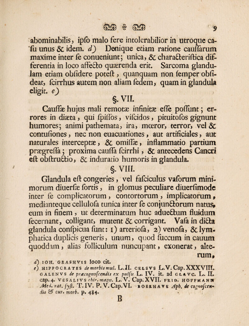 abominabilis, ipfo malo fere intolerabilior in utroque ca- 'lu unus & idem, d) Denique etiam ratione caunarum maxime inter Ce conueniunt; unica, Sc chara&eriftica dif¬ ferentia in loco aftefto quaerenda erit. Sarcoma glandu¬ lam etiam obfidere poteft , quanquam non iemper obfi- deat, fcirrhus autem non aliam fedem, quam in glandula eligit, e) S-VIL Cauflae hujus mali remota; infinitae e fle poflunt; er¬ rores in diaeta, qui fpiffbs, vifcidos, pituitofos gignunt humores; animi pathemata, ira, moeror, terror, vel & contufiones, nec non euacuadones, aut artificiales, aut naturales interceptae, &, omiflae, inflammatio partium praegrefta; proxima caufla fcirrhi, & antecedens Cancri eft obftruffcio, Sc induratio humoris in glandula. §. VIII. Glandula eft congeries, vel fafciculus vaforum mini¬ morum diuerlae fortis, in glomus peculiare diuerfimode inter fe complicatorum , contortorum , implicatorum » medianteque cellulofa tunica inter fe conjun&orum natus» eum in finem , ut determinatum huc adueftum fluidum fecernant, colligant, mutent & corrigant. Vaia in diffas glandula confpicua funt: i) arteriofa, 2) venola, 8c lym¬ phatica duplicis generis, unum, quod faecum in cauum quoddam, alias folliculum nuncupant, exonerat, alte¬ rum» d) IOH, GRASHVIS lOCO cit. HIPPOCRATES de morbis mul.lj.Jl. CEtSVS L.V. Cap. XXXVIIL GALENVS de pretcognofcendis ex pulfu L. IV. it. ad GLAVC. L. II. cap. 4. VESALIVS cbir.mazn. Lf. V. Cap. XVII. FRID. HOFFMANW Aiei. rat.fyft. T. IV. P. V. Cap.VI. lOERHAVE Aph, dc cognoscen¬ dis & cur. morb> p. 484» B