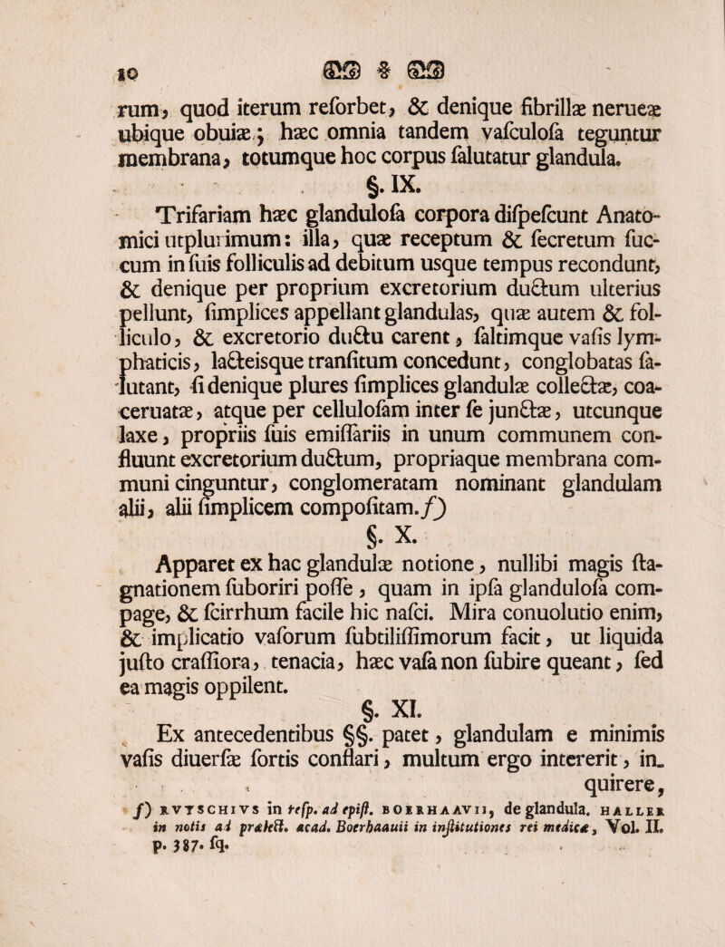 rara, quod iterum reforbet, & denique fibrillae nerueae ubique obuiae} haec omnia tandem vafculofa teguntur membrana, totumque hoc corpus falutatur glandula. §.IX. Trifariam haec glandulofa corpora difpefcunt Anato¬ mici utplurimum: illa, quae receptum & fecretum fuc- cum in filis folliculis ad debitum usque tempus recondunt, & denique per proprium excretorium ductum ulterius pellunt, fimplices appellant glandulas, quae autem & fol¬ liculo, & excretorio du£tu carent, laltimque vafislym- {ihaticis, lafteisque tranfitum concedunt, conglobatas la- utant, fi denique plures fimplices glandula collecta, coa- ceruatae, atque per cellulofam inter fe junftae, utcunque laxe, propriis fuis emiflariis in unum communem con¬ fluunt excretorium duftum, propriaque membrana com¬ muni cinguntur, conglomeratam nominant glandulam alii, alii fimplicem compofitam./J) §. X. Apparet ex hac glandula notione, nullibi magis fta- gnationem fuboriri pofie , quam in ipfa glandulofa com¬ page, & fcirrhum facile hic nafci. Mira conuolutio enim, & implicatio vaforum fubtilifiimorum facit, ut liquida jufto craffiora, tenacia, hac vala non fubire queant, fed ea magis oppilent. §• XI. Ex antecedentibus §§. patet, glandulam e minimis vafis diuerfe fortis conflari, multum ergo intererit, in„ quirere, /) rvtschivs in tefp. ad fpift. boerhaavij, de glandula, hallei in notis ai prahtt* acad. Boerhaauii in injiitutiones rei medie*, Vol. II» p. |87»fq.