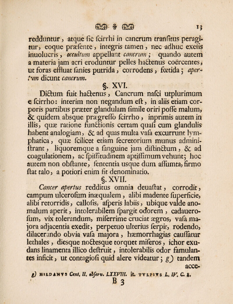 ffiS # SS IJ redduntur, atque fic fcirrhi in cancrum tranfitus peragi¬ tur, eoque praefente, integris tamen, nec adhuc exetis inuolucris, occultum appellant cancrum ; quando autem a materia jam acri eroduntur pelles hactenus coercentes, ut foras effluat fanies putrida, corrodens, foetida j aper* tum dicunt cancrum. §. XVI. Diftum fuit haftenus, Cancrum nafci utplurimum e fcirrho: interim non negandum eft, in aliis edam cor¬ poris partibus praeter glandulam fimile oriri pofle malum, & quidem absque pragreffo fcirrho, inprimis autem in illis, quae ratione functionis certam quafi cum glandulis habent analogiam, & ad quas multa vafa excurrunt lym¬ phatica , quae fcilicet etiam fecretorium munus admini- Itrant, liquoremque a fanguine jam diftinftum , & ad coagulationem, ac Ipiffitudinem aptiffimumvehunt; hoc autem non obftante, fentenda usque dum aflumta, firmo ftat talo, a potiori enim fit denominatio. §. XVII. Cancer apertus redditus omnia deuaftat, corrodit, campum ulcerofum inaequalem, alibi madente fuperficie, alibi retorridis, callofis, alperis labiis, ubique valde ano- malum aperit, intolerabilem Ipargit odorem , cadauero- fum, vix tolerandum, miferrime cruciat aegros, va(a ma¬ jora adjacenda exedit, perpetuo ulterius ferpir, rodendo, dilacerando obvia vafa majora, haemorrhagias cauflatur lethales, diesque noftesque torquet miferos, ichor exu- dans linamenta illico deftruit, intolerabilis odor famulan¬ tes inficit, ut contagiofi quid alere videatur; g) tandem acce- g) MiLDANYS Ctnl, II, tbftrv. LXXVUI. it. TViriTS L, IV, C, B 3