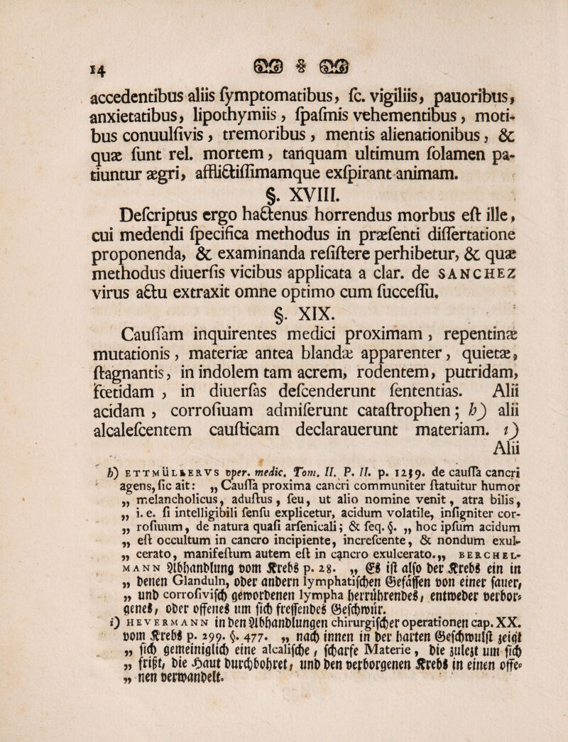 accedentibus aliis fymptomatibus, fc. vigiliis, pauoribus, anxietatibus, lipothymiis, Ipafmis vehementibus, moti* bus conuulfivis, tremoribus, mentis alienationibus, & quae funt rei. mortem, tanquam ultimum folamen pa¬ tiuntur aegri, affli&iffimamque exlpirant animam. §. XVIII. Defcriptus ergo haftenus horrendus morbus eft ille, cui medendi Ipecifica methodus in praefenti diflertatione proponenda, & examinanda refiftere perhibetur, &. quae methodus diuerfis vicibus applicata a clar. de sanchez virus a&u extraxit omne optimo cum fucceflu, §. XIX. Caudam inquirentes medici proximam, repentina mutationis , materia antea blanda apparenter, quieta ftagnantis, in indolem tam acrem, rodentem, putridam, fceddam , in diuerfas defenderunt fententias. Alii acidam , corrofiuam admiferunt cataftrophen; h) alii alcalefentem caufticam declarauerunt materiam, t) Alii h) ETTMULiERVs vper. medie4 Tom. 11. P. /f. p. 12J9. de caufla cancri agens,(ic ait: „ Caufta proxima cancri communiter ftatuitur humor „ melancholicus, aduftus , feu, ut alio nomine venit, atra bilis, „ i. e. (i intelligibili fenfu explicetur, acidum volatile, infigniter cor- „ rofiuum, de natura quafi arfenicali; & feq. §. „ hoc ipfum acidum „ eft occultum in cancro incipiente, increfcente, & nondum exui- „ cerato, manifeftum autem eft in cancro exulcerato.,, berchel* mann sibbanbltmg t)om flrebS p. 28/ „ tfl alfo bei\$reb$ ein in » benen Gianduin, ober anbern iymphatif®*n ©efdffen bon einer fauer* „ unb corrofivifcf) gercorbenen lympha bernibrenbeg, entroeber herbor* genci/ ober ojfeneg um ft® frefTenbeS ©ef®tbitr. 0 hevermann inbeft9lbf)anblungenchirurgif® eroperationencap.XX. bom $reb$ p. 299- §• 477* „ na® inncn in ber Iwrten ©ef®nuil(I jei<jt „ ft® gemeinigli® eine alcaiif®e, f®arfe Materie, bte aulejt um ft® „ frift, bie£autbur®M)i:etf unb ben berborgenen XrcMmeinen offe* „ nen benbanbefk