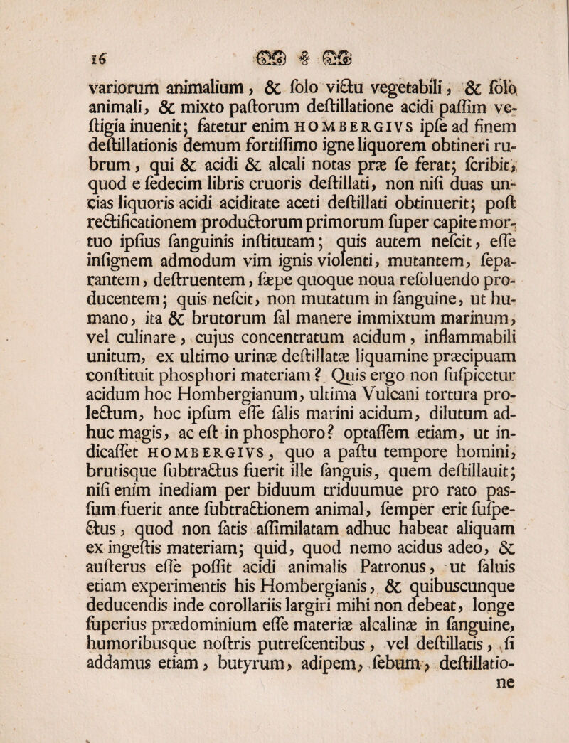 variorum animalium, & folo vi£hi vegetabili, & folb, animali, & mixto paftorum deftillatione acidi paffim ve- ftigiainuenit; fatetur enim hombergivs ipfe ad finem deftillationis demum fortiflimo igne liquorem obtineri ru¬ brum , qui & acidi & alcali notas prae fe ferat; fcribic, quod e fedecim libris cruoris deftillati, non nifi duas un¬ cias liquoris acidi aciditate aceti deftillati obtinuerit; poft reftificadonem produQrorum primorum fuper capite mor¬ tuo ipfius ianguinis inftitutam; quis autem nefcit , ede infignem admodum vim ignis violenti, mutantem, fepa- rantem, deftruentem, iaepe quoque noua refoluendo pro¬ ducentem; quis nefcit, non mutatum in ianguine, ut hu¬ mano , ita & brutorum fal manere immixtum marinum, vel culinare , cujus concentratum acidum , inflammabili unitum, ex ultimo urinas deftillatae liquamine praecipuam conftituit phosphori materiam ? Quis ergo non ftifpicetur acidum hoc Hombergianum, ultima Vulcani tortura pro- leftum, hoc ipfum ede falis marini acidum, dilutum ad¬ huc magis, ac eft in phosphoro ? optaflem etiam, ut in- dicaflet hombergivs, quo a paftu tempore homini, brutisque fubtraclus fuerit ille ianguis, quem deftillauit; nifi enim inediam per biduum triduumue pro rato pas- fum fuerit ante fubtraffcionem animal, femper eritfuipe- Stus, quod non fatis affimilatam adhuc habeat aliquam ex ingeftis materiam; quid, quod nemo acidus adeo, & aufterus efle poffit acidi animalis Patronus, ut faluis etiam experimentis his Hombergianis, & quibuscunque deducendis inde corollariis largiri mihi non debeat, longe luperius praedominium effe materiae alcalinae in ianguine, humoribusque noftris putrefcendbus, vel deftillatis, ii addamus etiam, butyrum, adipem, febum, deftillatio¬ ne
