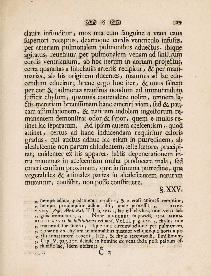 elaute infunditur, mox una cum languine a vena caua fuperiori receptus, dextroque cordis.ventriculo infufus» per arteriam pulmonalem pulmonibus aduectus, ibique agitatus, reuehitur per pulmonalem venam ad finiftrum cordis ventriculum, ab hoc iterum in aortam proje&us» certa quantitas a fubclauiis arteriis recipitur, & per mam¬ marias, ab his originem ducentes, mammis ad lac edu¬ cendum educitur; breue ergo hoc iter, & unus faltem per cor & pulmones trarifitus nondum ad immutandum lufficit chylum, quamuis contendere nolim, omnem la¬ ciis materiam breuiffimam hanc emetiri viam, led & pau¬ cam affimilationem, & natiuam indolem ingeftorum re¬ manentem demonftrat odor & fapor,; quem e multis re¬ tinet lac feparatum. Ad ipfam autem acefcentiam, quod attinet, certus ad hanc inducendam requiritur caloris gradus, qui au&us adhuc lac etiam in putredinem, ab alcalefcente non parum abludentem, tefte fcetore, praecipi¬ tat; euidenter ex his apparet, laffis degenerationem in¬ tra mammas in acefcentiam multa producere mala, fed cancri caudam proximam, qua in fumma putredine, qua vegetabiles & animales partes in alcalelcentem naturam mutantur, confidit, non pode conftituere. §. XXV. „ nempe adhuc quadantenus crudior, & a crafi animali remotior f „ nempe propinquior adhuc illi, undp procedit. „ hoff- manni Syjl. Aled, RaU T.I, p.271. „ lac eft chylus, non vero faii- „ guis immutatus. „ Notae halleri in acad. he&m» BOERHAAVII in inftitutiones rei med. Vol.II. pag. 222. „ chylus non „ transmutatur fubito , atque una circumductione per pulmonem. „ lovervs chylum in animalibus quatuor vel quinque horis a pa- „ llu innatantem roperit, lacti, & chylo receptaculi, fimillimum. „ Cap. V. pag. 237. deinde in homine ex vena fecta poft paftum ef- „ fluxifle lac, idem obferuat. „ * *