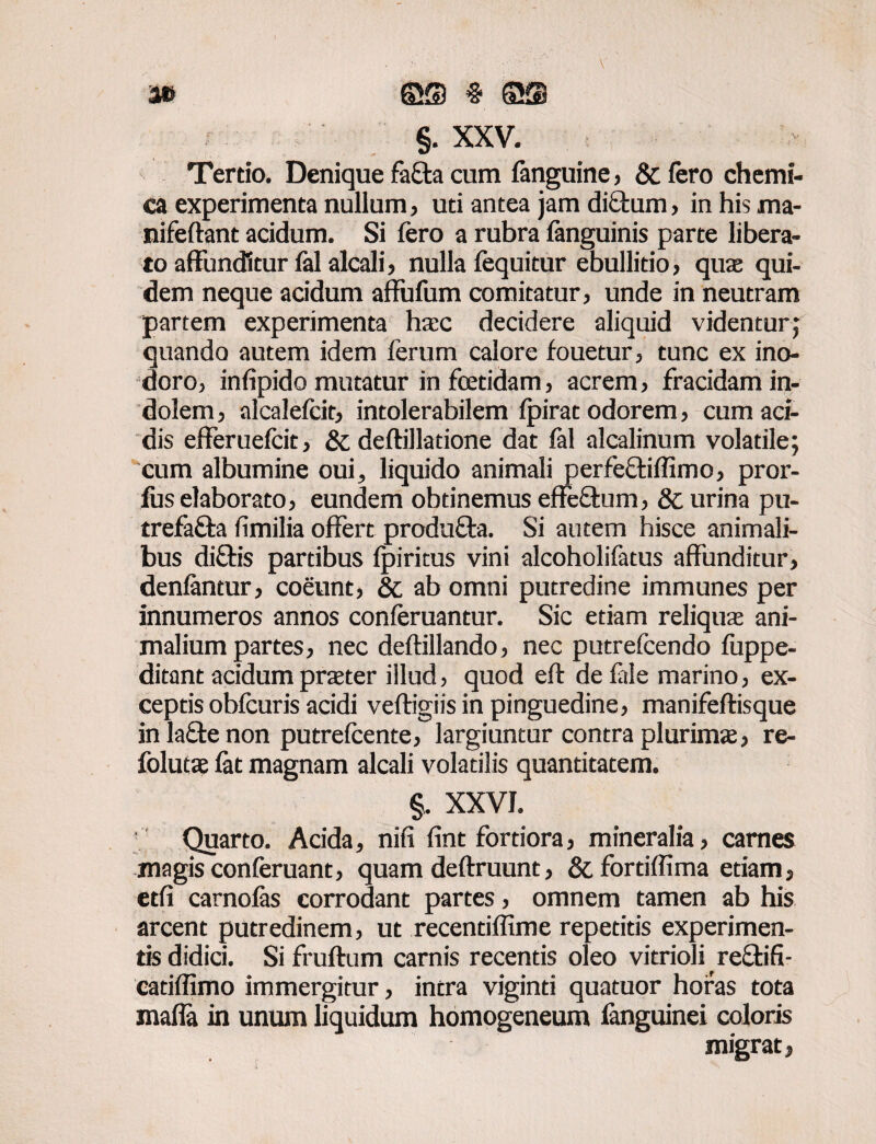 a» ©® # S® §. XXV. Tertio. Denique fafta cum fanguine, & fero chemi- ca experimenta nullum, uti antea jam di£bum , in his ma- nifeftant acidum. Si fero a rubra (anguinis parte libera¬ to affunditur fal alcali, nulla fequitur ebullitio, quas qui¬ dem neque acidum affufum comitatur, unde in neutram partem experimenta hsc decidere aliquid videntur ; quando autem idem ferum calore fouetur, tunc ex ino¬ doro, infipido mutatur infcetidam, acrem, fracidam in¬ dolem , alcalefeit, intolerabilem fpirat odorem, cum aci¬ dis efferuefeit, & deftillatione dat fal alcalinum volatile; cum albumine oui, liquido animali perfeftiffimo, pror- lus elaborato, eundem obtinemus effe&um, & urina pu- trefa&a fimilia offert produ&a. Si autem hisce animali¬ bus diftis partibus fpiritus vini alcoholifatus affunditur, denfantur, coeunt, & ab omni putredine immunes per innumeros annos conferuantur. Sic etiam reliqua ani¬ malium partes, nec deftillando, nec putrefeendo fiippe- ditant acidum prater illud, quod eft de fele marino, ex¬ ceptis obfcuris acidi veftigiis in pinguedine, manifeftisque in la£te non putrefeente, largiuntur contra plurima, re- foluta fat magnam alcali volatilis quantitatem. §. XXVI. Quarto. Acida, nifi fint fortiora, mineralia, carnes magis conferuant, quam deftruunt, & fortifiima etiam, etfi carnofas corrodant partes, omnem tamen ab his arcent putredinem, ut recentiffime repetitis experimen¬ tis didici. Si fruftum carnis recentis oleo vitrioli re&ifi- catiffimo immergitur, intra viginti quatuor horas tota maffa in unum liquidum homogeneum fanguinei coloris migrat,