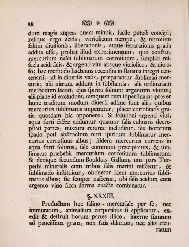 dum magis auget, quam minuit, facile poteft concipi; reliqua ergo acida, vitriolicum nempe, & nitrofum faltim diuilionis, liberationis, atque feparadonis gratia addita efle, probat illud experimentum, quo condat, jnercurium nafci fublimatum corrofiuum, fimplici mi- fcela acidi falis, & argenti viui absque vitriolico, & nitro» fo; hac methodo hadtenus recenfita in Batauia integri cen¬ tenarii, aft in diuerfis vafis, praeparantur fublimati mer¬ curii; alii nitrum addunt in fubftantia, alii ordinariam methodum fecuti, ejus Ipiritu foluunt argentum viuum; alii plane id excludunt, tamquam rem fuperiluam; praeter hunc traditum modum diuerfi adhuc fiint alii, quibus mercurius fublimatus impetratur, placet curiofitatis gra¬ tia quosdam hic apponere: Si folurioni argenti viui, aqua forti facte adduntur quatuor falis culinaris decre- pitati partes, mixtura retortae includitur, fex horarum ipado poft abftraftum nitri fpiritum fublimatur mer¬ curius corrofiuus albus; itidem mercurius currens in aqua forti follitus , fele communi praecipitatus, & fub¬ limatus praebebit mercurium corrofiuum fublimatum. Si denique fecundum Boulduc, Gallum, una pars Tur- petbi mineralis cum tribus falis marini mifcetur , & lublimatio inftkuitur, obtinetur idem mercurius lubli- matus albus; fic femper nafcetur, ubi falis acidum cum argento viuo ficca forma exacte combinatur. §. XXXIII. ProduStum hoc felino - mercuriale per &, nec immutatum, animalium corporibus fi applicatur , ex¬ edit & deftruit horum partes silico, interne fiimtum ad paudffima grana, non feds dilutum, nec alis dcu- ratum