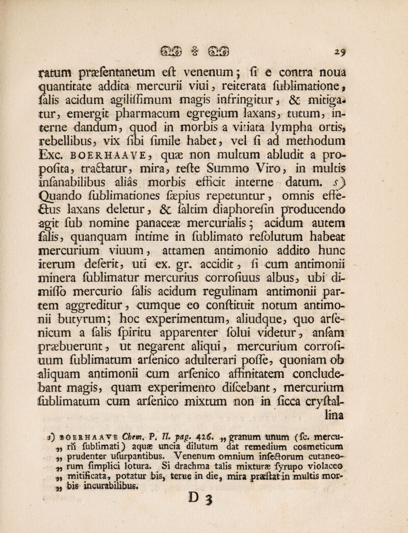 2$ ratum prtefentaneum eft venenum; fi e contra noua quantitate addita mercurii viui, rekerata fublimatione, falis acidum agiliffimum magis infringitur, & mitiga¬ tur, emergit pharmacum egregium laxans, tutum, in¬ terne dandum, quod in morbis a vitiata lympha ortis, rebellibus, vix libi fimile habet, vel fi ad methodum Exc. BOERHAAVE, qua non multum abludit a pro- pofita, tradatur, mira, tefle Summo Viro, in multis infanabilibus alias morbis efficit interne datum, s) Quando fublimationes fepius repetuntur, omnis effe- £tus laxans deletur, & laltirn diaphorefin producendo agit fub nomine panaceae mercurialis; addum autem falis, quanquam intime in fublimato refolutum habeat mercurium vinum* attamen antimonio addito hunc iterum deferte* uti ex. gr. accidit, fi cum antimonii minera fublimatur mercurius corrofiuus albus, ubi di- miflb mercurio falis acidum regulinam antimonii par¬ tem aggreditur , cumque eo conftituit notum antimo¬ nii butyrum; hoc experimentum, aliudque, quo arfe- nicum a falis fpiritu apparenter folui videtur, anlarn praebuerunt, ut negarent aliqui, mercurium corrofi- uum fublimatum arfenico adulterari polle, quoniam ob aliquam antimonii cum arfenico affinitatem conclude¬ bant magis, quam experimento dilcebant, mercurium feblimatum cum arfenico mixtum non in ficca cryftai- lina <s) ioerhaave Chem, P. 77. pag..'426. „ granum tinum (fc. mercu- „ rii fublimati) aquae uncia dilutum dat remedium cosmeticum ,, prudenter ufurpantibus. Venenum omnium inferorum cutaneo- ^ rum {implici lotura. Si drachma talis mixturae fyrupo violaceo mitificata , potatur bis, terue in die, mira praeftatin multis mor- ,, bis incurabilibus. D 3