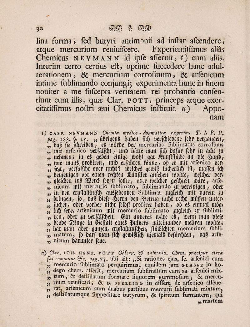 g© lina forma, fed butyri antimonii ad inftar afcendere, atque mercurium reuiuifcere. Fxperiendfiimus alias Chemicus nevmann id ipfe afieruit, tj cum aliis. Interim certo certius eft, optime fiiccedere hanc adul¬ terationem , & mercurium corrofiuum, & arfenicum intime fublimando conjungi; experimenta hunc in finem nouiter a me fufcepta veritatem rei probantia confen- tiunt cum illis, qus Clar. pott, princeps atque exer- citatiffimus noftri sui Chemicus inftituit. u) Appo¬ nam t) casp. NEVMANN Chemia medico • dogmatica experim. T. L P. II, pag. i88. §. if. „ tibrigenS babcn ficb Derfcfeiebene fef>r oerganaen/ „ baj? fic fitretben / e$ twirbe ber mercurius fublimatus corrofiuus „ mit arfenico oerfalfc&t, imb bdtte man ftcf) bafiir febr in ad)t ju „ nebmen; ia el geben einige mhl gar tfunftfiucfe an bie Jbanb, „ n)ie man§ probireit / uni) erfabren fonne, ob er mit arfenico m* „ feat, perfalfc&t ober nicbt? roekbeS gemifi Idcberlicb i(l/ maflert i® „ benjenigen oor einen recbten $unjlier anfeben rooOte/ roelcber ber# „ gleicben in$ 2$erd fefym folite, ober rcelcber gefcbicft mare , arfe- „ nicum mit mercurio fublimato, fublimando $u pereinigett / ObeC „ in ben crpfMmifcb augfebenben Sublimat $ugleicb mit barein au „ bringen, fo, t>afj biefe JjbeiTn ben SBetruq nicbt recbt nniffen unter* „ fuc&et, ober t)orber nicbt felbft probiret baben/ ob eg einmal mdq# „ jicb fet>e, arfenicum mit mercurio fublimato Jtigleid) JU fublimi- „ ren, ober au oerfdlfcben. ©n aitbereS mare ei , menn man biefe „ betjbe £>!'nge in ©eftalt emeg ^uloeri miteinanber meliren molite; „ bat man aber gaitjen, crpIMinifcben, ftiScficbten mercurium fubii- „ matum, fo t»arf man ftcf) geroifiltcf) niema!8 beforcfiten, arfe- „ nicum ftirunter fetje. Clar, ioh. henr, POTT Ohferu, & animadu. Chem. praecipue circa fal commune &c. pag.jubi ait: ,,Si rationes ejus, fc. arfenici cum „ mercurio fublimato perquirimus, equidem jam glaser in ho- „ dego chem. afferit, mercurium fublimatum cum aa. arfenici mix- ,, tiim, & defliilatum formare liquorem gummofum , & mercu- „ rium reuificari; & d. sperling in differt, de arfenico affeue- yy rat, arfenicum cum duabus partibus mercurii fublimati mixtum, „ deftillatumque fuppeditare butyrum, & fpiritum fumantem, qui „ martem