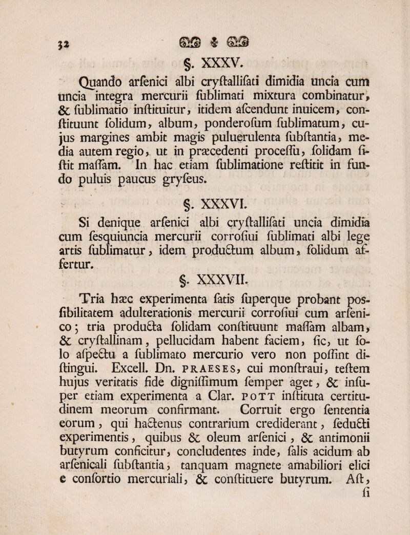 jj ' & ©fH §. XXXV. Quando arfenici albi cryftallifati dimidia uncia curti uncia integra mercurii fublimati mixtura combinatur» & fublimatio inftituitur, itidem afcendunt inuicem, con- ftituunt folidum, album, ponderofum fublimatum, cu¬ jus margines ambit magis puluerulenta fubftantia, me¬ dia autem regio, ut in praecedenti proceflu, folidam fi» ftit maflam. In hac etiam fublimadone reftitit in fun¬ do puluis paucus gryfeus. v §. XXXVI. f i Si denique arfenici albi cryftallifati uncia dimidia cum fesquiuncia mercurii corrofiui fublimati albi lege artis fublimatur, idem produftum album* folidum af¬ fertur. §. xxxvii. Tria haec experimenta fatis fuperque probant pos- fibilitatem adulterationis mercurii corrofiui cum arfeni- co; tria producla folidam conftituunt maflam albam, & cryftallinam, pellucidam habent faciem, fic, ut fo- lo afpectu a fublimato mercurio vero non poffint di- ftingui. Excell. Dn. praeses, cui monftraui, teftem hujus veritatis fide digniflimum femper aget, & infu- per etiam experimenta a Clar. pott inftituta certitu¬ dinem meorum confirmant. Corruit ergo lententia eorum, qui haftenus contrarium crediderant, feduffi experimentis, quibus & oleum arfenici, & antimonii butyrum conficitur, concludentes inde, falis acidum ab arfenicali fubftantia, tanquam magnete amabiliori elici e confordo mercuriali, & conftituere butyrum. Aft, fi