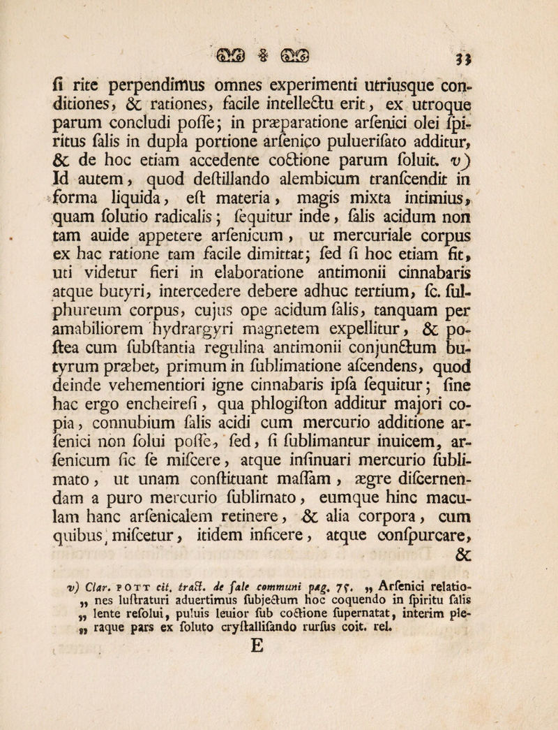 fi rite perpendimus omnes experimenti utriusque con¬ ditiones > & rationes, facile intelle&u erit, ex utroque parum concludi poffe; in praeparatione arfenici olei fpi- ritus falis in dupla portione arfenico puluerifato additur, & de hoc etiam accedente co&ione parum foluit, v) Id autem, quod deftillando alembicum tranfcendit in forma liquida, eft materia, magis mixta intimius» quam folutio radicalis; fequitur inde, falis acidum non tam auide appetere arfenicum, ut mercuriale corpus ex hac ratione tam facile dimittat; fed fi hoc etiam fit» uti videtur fieri in elaboratione antimonii cinnabaris atque butyri, intercedere debere adhuc tertium, fc. ful- phureum corpus, cujas ope acidum falis, tanquam per amabiliorem hydrargyri magnetem expellitur , & po- ftea cum fubftantia regulina antimonii conjunffcum bu¬ tyrum praebet, primum in fublimatione afcendens, quod deinde vehementiori igne cinnabaris ipfa fequitur; fine hac ergo encheirefi, qua phlogiflon additur majori co¬ pia , connubium falis acidi cum mercurio additione ar¬ fenici non folui pofie, fed, fi fublimantur inuicem, ar¬ fenicum fic fe mifcere, atque infinuari mercurio fubli- mato , ut unam conftituant maflam , aegre difcernen- dam a puro mercurio fublirnato, eumque hinc macu¬ lam hanc arfenicaiem retinere, &; alia corpora, cum quibus' mifcetur» itidem inficere, atque oonfpurcare, & <v) Clar. fott cit. traft. de fale communi p*gt „ Arfenici relatio» „ nes luftraturi aduertimus fubjectum hoc coquendo in fpiritu falis lente refolui, puluis leuior (ub co&ione fupernatat, interim ple- raque pars ex foluto cryftallifando rurfus coit, rel« E