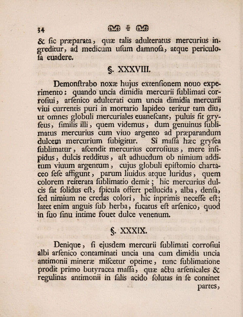 Sc fic praeparata, quae talis adulteratus mercurius in¬ greditur, ad medicum ufum damnofa, atque periculo* ia euadere, §. XXXVIII. Demonftrabo noxae hujus extenfionem nouo expe¬ rimento : quando uncia dimidia mercurii fublimati cor- rofiui, arfenico adulterati cum uncia dimidia mercurii viui currentis puri in mortario lapideo teritur tam diu, ut omnes globuli mercuriales euanefcant, puluis fit gry- feus, fimilis illi, quem videmus, dum genuinus fubli- matus mercurius cum viuo argento ad praeparandum dulcem mercurium fubigitur. Si mafia haec gryfea fublimatur, afcendic mercurius corrofiuus, mere infi- pidus, dulcis redditus, aft adhucdum ob nimium addi¬ tum viuum argentum, cuius globuli epiftomio charta¬ ceo fefe affigunt, parum liuidus. atque luridus, quem colorem reiterata fublimatio demit; hic mercurius dul¬ cis fat folidus eft, fpicula offert pellucida, alba, denla, fed nimium ne credas colori, hic inprimis necefle eft; latet enim anguis fub herba, fucatus eft arfenico, quod in fuo finu intime fouet dulce venenum. §. XXXIX. Denique, fi ejusdem mercurii fublimati corrofiui albi arfenico contaminati uncia una cum dimidia uncia andmonii minerae mifcetur optime, tunc fublimatione prodit primo butyracea mafia, quae aftu arfenicales & regulinas andmonii in falis acido fblutas in fe continet partes,