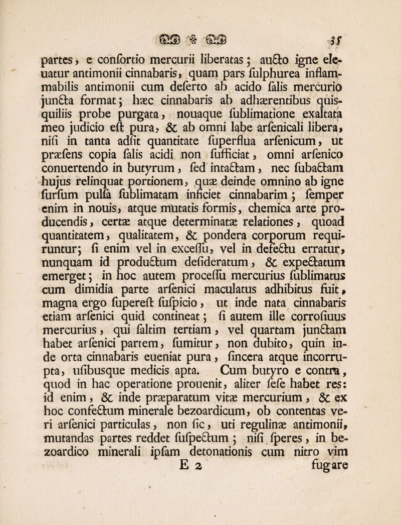 partes, e confortio mercurii liberatas; auElo igne ele- uatur antimonii cinnabaris, quam pars fulphurea inflam- mabilis antimonii cum deferto ab acido felis mercurio jun&a format; haec cinnabaris ab adhaerentibus quis¬ quiliis probe purgata, nouaque fublimatione exaltata meo judicio eft pura, & ab omni labe arfenicali libera» nifi in tanta adfit quantitate fuperflua arfenicum, ut praeiens copia felis acidi non fufficiat, omni arfenico conuertendo in butyrum, fed intaftam, nec fuba&am hujus relinquat portionem, quae deinde omnino ab igne furium pulfe fublimatam inficiet cinnabarim; femper enim in nouis, atque mutatis formis, chemica arte pro¬ ducendis , certae atque determinatae relationes, quoad quantitatem, qualitatem, & pondera corporum requi¬ runtur; fi enim vel in exceflu, vel in defeftu erratur, nunquam id productum defideratum, & expe&atum emerget; in hoc autem proceflu mercurius fublimatus cum dimidia parte arfenici maculatus adhibitus fuit, magna ergo fupereft luipicio, ut inde nata cinnabaris etiam arfenici quid contineat; fi autem ille corrofiuus mercurius, qui feltim tertiam, vel quartam junftam habet arfenici partem, fumitur, non dubito, quin in¬ de orta cinnabaris eueniat pura, fincera atque incorru¬ pta, ufibusque medicis apta. Cum butyro e contra, quod in hac operatione prouenit, aliter fefe habet res: id enim , & inde praeparatum vitae mercurium , 8c ex hoc confeftum minerale bezoardicum, ob contentas ve¬ ri arfenici particulas, non fic, uti regulinae antimonii, mutandas partes reddet fufpectum ; nifi lperes, in be- zoardico minerali ipfem detonationis cum nitro vim E a fugare