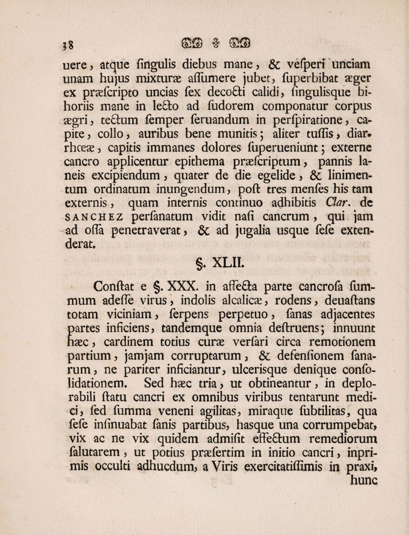 uere, atque Ungulis diebus mane, & vefperi unciam unam hujus mixturas alfumere jubet, fuperbibat aeger ex praefcripto uncias fex decofiti calidi, lingulisque bi- horiis mane in lecto ad fudorem componatur corpus aegri, tectum femper feruandum in perljpiradone, ca¬ pite , collo, auribus bene munitis; aliter tulfis, diar. rhceae, capitis immanes dolores fuperueniunt 5 externe cancro applicentur epithema praefcriptum, pannis la¬ neis excipiendum, quater de die egelide, & linimen¬ tum ordinatum inungendum, poft tres menles his tam externis, quam internis continuo adhibitis Clar. de s a n c h e z perfanatum vidit nali cancrum , qui jam ad offa penetraverat, & ad jugalia usque fefe exten¬ derat, §. XLII. Conftat e §. XXX. in affefta parte cancrofa fum- mum adefle virus, indolis alea licte, rodens, deuaftans totam viciniam, ferpens perpetuo, lanas adjacentes E artes inficiens, tandemque omnia deftruens; innuunt aec, cardinem totius curas verlari circa remotionem partium, jamjam corruptarum, & defenfionem fana- rum, ne pariter inficiantur, ulcerisque denique confo- lidationem. Sed haec tria, ut obtineantur, in deplo- rabili ftatu cancri ex omnibus viribus tentarunt medi¬ ci, fed fumma veneni agilitas, miraque fubtilitas, qua fefe infinuabat lanis partibus, hasque una corrumpebat, vix ac ne vix quidem admifit effe&um remediorum falutarem, ut potius praefertim in initio cancri, inpri- mis occulti adhucdum, a Viris exercitatilfimis in praxi, hunc
