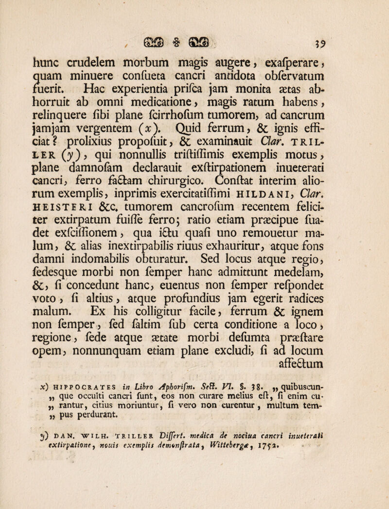 , ©53 § SSffi ; hunc crudelem morbum magis augere , exalperare , quam minuere confueta cancri antidota obfervatum fuerit. Hac experientia prifca jam monita zetas ab¬ horruit ab omni medicatione, magis ratum habens, relinquere fibi plane fcirrhofum tumorem, ad cancrum jam jam vergentem (x). Quid ferrum, & ignis effi¬ ciat? prolixius propofuit, &, examinauit Clar. tril- l e r (y), qui nonnullis triftiffimis exemplis motus, plane damnofam declarauit exftirpationem inueterati cancri, ferro fa&am chirurgico. Conflat interim alio¬ rum exemplis, inprimis exercitadffimi hildani, Clar. heisteri &c. tumorem cancrofum recentem felici¬ ter exrirpatum fuifle ferro; ratio etiam przecipue fua- det exfciffionem, qua i£tu quafi uno remouetur ma¬ lum , & alias inextirpabilis riuus exhauritur, atque fons damni indomabilis obturatur. Sed locus atque regio, fedesque morbi non femper hanc admittunt medelam, &, fi concedunt hanc, euentus non femper refpondet voto, fi altius, atque profundius jam egerit radices malum. Ex his colligitur facile, ferrum &; ignem non femper, fed faltim fub certa conditione a loco, regione, fede atque zetate morbi defumta praeflare opem, nonnunquam etiam plane excludi, fi ad locum affectum x) Hippocrates in Libro Aphortfm. SeB. FI, $. ?8. „ quibuscun- „ que occulti cancri funt, eos non curare melius eft, fi enim cu- „ rantur, citius moriuntur, fi vero non curentur , multum tem- „ pus perdurant. *y) dan. wilh. Triller Differt, medica de nociUa cancri inueteraii extirpatione) nonis exemplis demonflrata, IVitteberg*, I7f2,