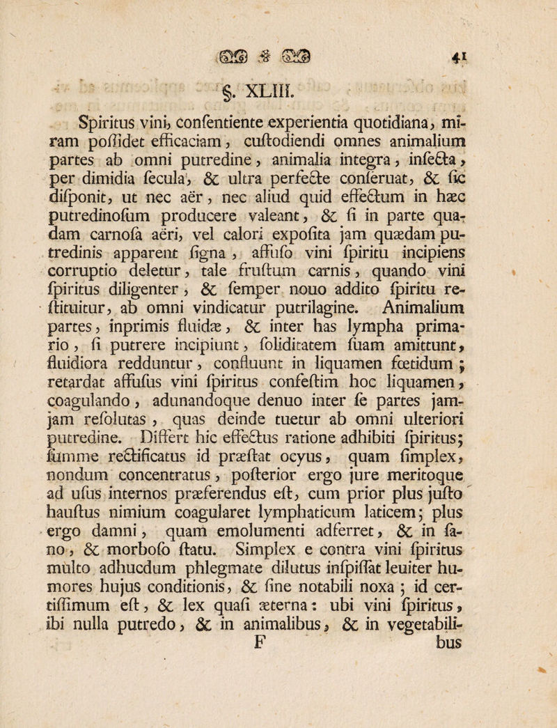 ©$ 3 SS §. XLIIL Spiritus vini, confentiente experienda quotidiana, mi¬ ram poffidet efficaciam, cuftodiendi omnes animalium partes ab omni putredine, animalia integra, inlefta, per dimidia fecula, & ultra perfefte conleruat, & fie dilponit, ut nec aer, nec aliud quid effectum in haec putredinolum producere valeant, & fi in parte qua-; dam carnola aeri, vel calori expolita jam quadam pu¬ tredinis apparent ligna , affufo vini Ipiritu incipiens corruptio deletur, tale fruftum carnis, quando vini fpiritus diligenter, & femper nouo addito Ipiritu re- ■ ftituitur, ab omni vindicatur putrilagine. Animalium partes, inprimis fluidae, & inter has lympha prima¬ rio , fi putrere incipiunt, foliditatem luam amittunt, fluidiora redduntur, confluunt in liquamen foetidum ; retardat affufus vini fpiritus confeftim hoc liquamen, coagulando, adunandoque denuo inter fe partes jam- jam relolutas , quas deinde tuetur ab omni ulteriori putredine. Differt hic effe£tus ratione adhibiti fpiritus; fiimme reQaficatus id praeftat ocyus, quam fimplex, nondum concentratus, pofterior ergo jure meritoque ad ufus internos praeferendus eft, cum prior plus jufto hauftus nimium coagularet lymphaticum laticem; plus ergo damni, quam emolumenti adferret, &; in fa¬ no , & morbofo flatu. Simplex e contra vini fpiritus multo adhucdum phlegmate dilutus infpiflat leuiter hu¬ mores hujus conditionis, & fine notabili noxa ; id cer- tiffimum eft, & lex quali sterna: ubi vini fpiritus, ibi nulla putredo, & in animalibus, & in vegetabili- F bus