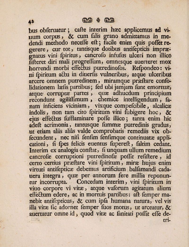 4» ©S $ 6® bus obferuatur; cafte interim hac applicemus ad vi¬ tium corpus j & cum falis grano admittamus in me- dendi methodo necefle eft; facile enim quis poflet re¬ gerere, cur tot, tantisque dotibus antifepticis imprae¬ gnatus vini fpiritus, cancrofo infufus ulceri non illicO fifteret diri mali progreffiim, omnesque auerteret mox horrendi morbi effe&us putredinofos. Refpondeo: vi¬ ni ipiritum a£tu in diuerfis vulneribus, atque ulceribus arcere omnem putredinem, miramque praeftare confo- lidationem lafis partibus; fed ubi jamjam funt emortua, atque' corrupta partes , qua adhucdum principium recondunt agiliffimum , chemice intelligendum, la¬ nam inficiens viciniam, vixque compefcibile, alcalica indolis, non tam cito Ipiritum vini fubigere hoc, & ejus effeftus fufflaminare pofle illico; tanta enim hic adeft acrimonia, tantusque lumma putredinis gradus, ut etiam aliis ali&s valde comprobatis remediis vix ob- fecundent, nec nifi lenfim lenfimque continuata appli¬ cationi, fi Ipes felicis euentus fupereft, faltim cedant. Interim ex analogia confiat, fi unquam ullum remedium cancrofa corruptioni putredinofa poffit refiftere , id certo certius praftare vini Ipiritum, mira hujus enim virtuti antifeptica debemus artificium balfamandi cada- uera integra, qua per annorum fere millia reponun¬ tur incorrupta. Concedam interim, vini Ipiritum in viuo corpore vi vita, atque valbrum agitatum alium effeffum edere, ac in mortuis partibus: aft femper ma¬ nebit antifepticus, & cum ipla humana natura, vel vis illa vita fic adornet femper fuos motus, ut arceatur, & auertatur omne id, quod vita ac fanitati poffit effe de- ; tri-