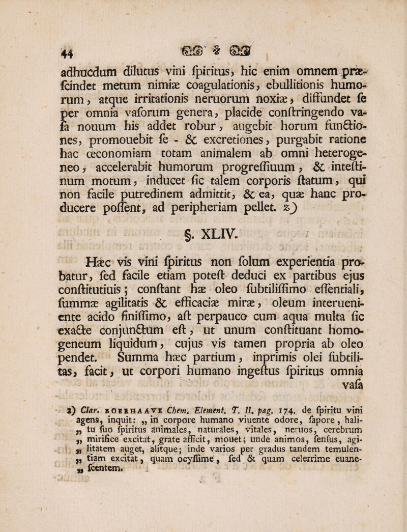 adhucdum dilutus vini fpiritus> hic enim omnem pne- fcindet metum nimias coagulationis, ebullitionis humo¬ rum, atque irritationis neruorum noxis, diffundet fe per omnia vaforum genera, placide conftringendo va- fa nouum his addet robur, augebit horum funftio- nes, promouebit fe - & excretiones, purgabit ratione hac oeconomiam totam animalem ab omni heteroge- neo, accelerabit humorum progreffiuum, 8c intefti- num motum, inducet fic talem corporis ftatum, qui non facile putredinem admittit, Sc ea, qus hanc pro¬ ducere poffent, ad peripheriam pellet, z) §. XLIV. Haec vis vini ipiritus non folum experientia pro¬ batur, fed facile etiam poteft deduci ex partibus ejus conftitutiuis; condant hs oleo fubtiliffimo eflentiali, fumms agilitatis & efficacis mirs, oleum interueni- ente acido finiffimo, aft perpauco cum aqua multa fic exafte conjunfbum eft, ut unum conftituant homo- geneum liquidum, cujus vis tamen propria ab oleo pendet. Summa hsc partium, inprimis olei lubtili- tas, facit, ut corpori humano ingeftus fpiritus omnia vafa * v- , z) Cfor. bOeuhaave Chem. Element. T. It. pag. i 74. de fpiritu vini agens, inquit: „ in corpore humano viuente odore, fapore, hali- 9, tu iuo fpiritus animales, naturales, vitales, neruos, cerebrum 9, mirifice excitat, grate afficit, mouet; Unde animos, fenlus, agi- 5, litatem auget, alitque; inde varios per gradus tandem temulen- 9, tiam excitat 9 quam ocyllime, fed & quam celerrime euane- fcentem.