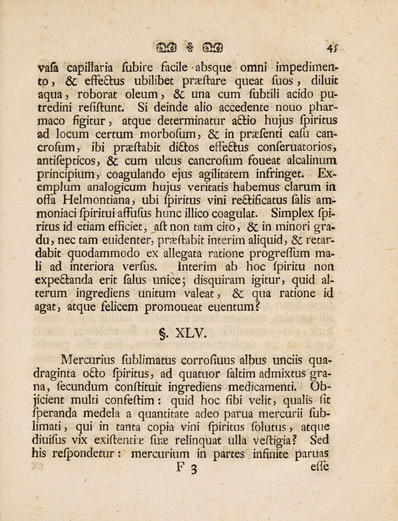 vafa capillaria fubire facile absque omni impedimen¬ to , & effectus ubilibet pratftare queat fuos, diluit aqua, roborat oleum, & una cum fubtili acido pu¬ tredini refiftunt. Si deinde alio accedente nouo phar¬ maco figitur, atque determinatur aftio hujus fpiritus ad locum certum morbofum, & in praetenti cafu can- crofiim, ibi praeftabit diftos effeftus conferuatorios, antifepticos, & cum ulcus cancrofum foueat alcalinum principium, coagulando ejus agilitatem infringet. Ex¬ emplum analogicum hujus veritatis habemus clarum in offa Helmontiana, ubi fpiritus vini rectificatus falis am- moniaci fpiritui affufus hunc illico coagulat. Simplex fpi¬ ritus id etiam efficiet, aftnon tam cito, & in minori gra¬ du, nec tam euidenter, praeftabit interim aliquid, & retar¬ dabit quodammodo ex allegata ratione progreffum ma¬ li ad interiora verfus. Interim ab hoc fpiritu non expe&anda erit falus unice; disquiram igitur, quid al¬ terum ingrediens unitum valeat, & qua ratione id agat, atque felicem promoueat euentum? §. XLV. Mercurius fublimatus corrofiuus albus unciis qua¬ draginta o£to fpiritus, ad quatuor faltim admixtus gra¬ na, fecundum conftituit ingrediens medicamenti. Ob¬ jicient multi confeftim: quid hoc fibi velit, qualis fit fperanda medela a quantitate adeo parua mercurii fub- limati, qui in tanta copia vini fpiritus folutus, atque diuifus vix exiftentiae fuae relinquat ulla veftigia? Sed his refpondetur: mercurium in partes infinite paruas F 3 e fle