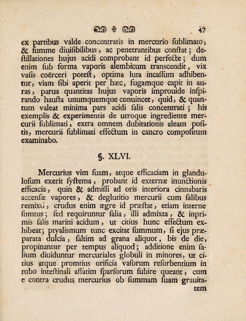 es § # ex partibus valde concentratis in mercurio fublimato, & fumme diuifibilibus, ac penetrantibus confiat; de- ftilladones hujus acidi comprobant id perfecte; dum enim fub forma vaporis alembicum transcendit, vix vafis coerceri poteft, optima luta incaflum adhiben¬ tur, viam libi aperit per haec, fugamque capit in au- ras, parua quantitas hujus vaporis improuide infpi- rando haufta unumquemque conuincet, quid, & quan¬ tum valeat minima pars acidi falis concentrati ; his exemplis & experimentis de utroque ingrediente mer¬ curii fublimad, extra omnem dubitadonis aleam poli¬ tis, mercurii fublimad effe&um in cancro compofitum examinabo. §. XLVI. Mercurius vim fuam, atque efficaciam in glandu- lofum exerit fyftema, probant id externae inunctionis efficacia, quin & admiffi ad oris interiora cinnabaris accenlae vapores, & deglutitio mercurii cum falibus remixn, crudus enim aegre id praftat, etiam interne fumtus; fed requiruntur lalia, illi admixta, & inpri- mis falis marini acidum, ut citius hunc effeftum ex¬ hibeat; ptyalismum tunc excitat fummum, fi ejus prae¬ parata dulcia, faltim ad grana aliquot, bis de die, propinantur per tempus aliquod; additione enim la- lium diuiduntur mercuriales globuli in minores, ut ci¬ tius atque promtius orificia vaforum reforbentium in tubo inteftinali affatim fparlbrum lubire queant, cum e contra crudus mercurius ob fummam fuam grauita- tem