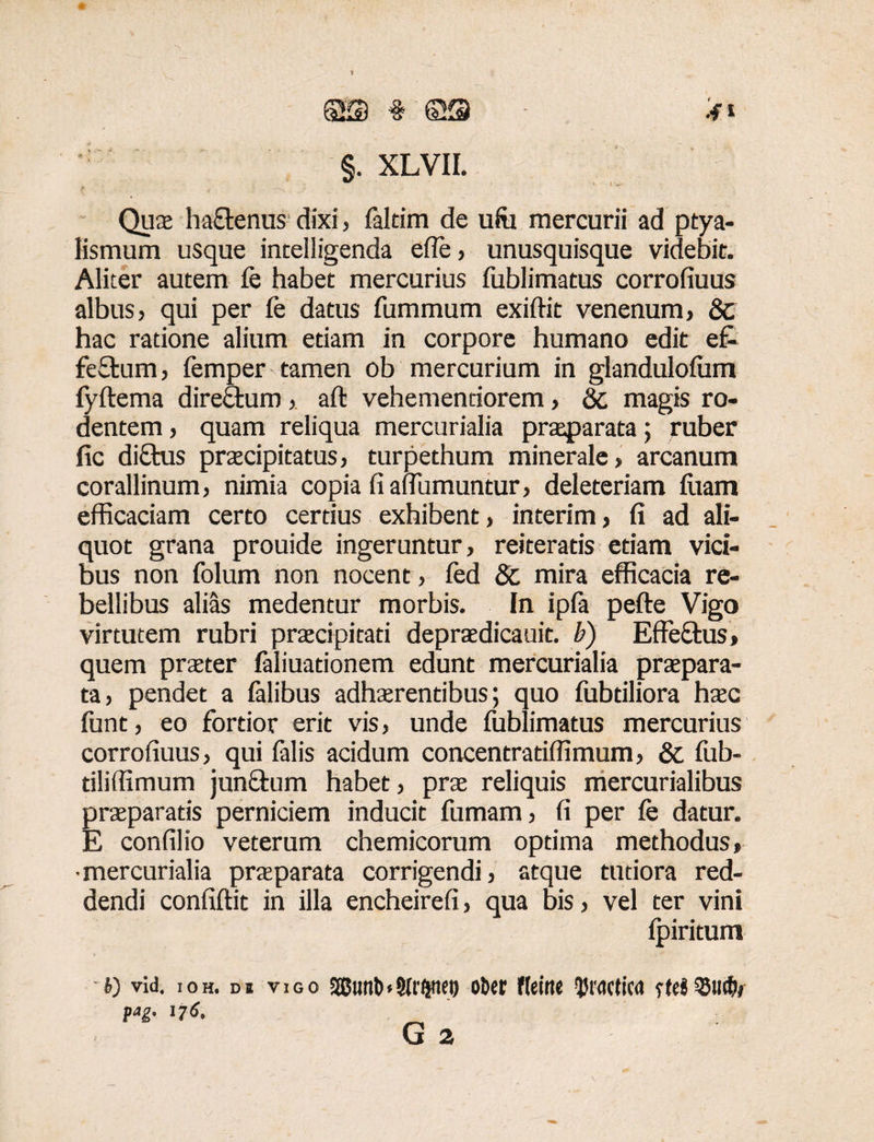 §KD * ©9 §. XLVII. Quae ha&enus dixi, faltim de ufa mercurii ad ptya¬ lismum usque intelligenda efle, unusquisque videbit. Aliter autem fe habet mercurius fublimatus corrofiuus albus? qui per fe datus fummum exiftit venenum? 8c hac ratione alium etiam in corpore humano edit e£- feftum ? femper tamen ob mercurium in glanduloftim fyftema direcdum ?. aft vehemendorem ? & magis ro¬ dentem ? quam reliqua mercurialia praeparata; ruber fic di£tus praecipitatus ? turpethum minerale ? arcanum corallinum, nimia copia fi aifumuntur? deleteriam fuam efficaciam certo certius exhibent ? interim, fi ad ali¬ quot grana prouide ingeruntur, reiteratis etiam vici¬ bus non folum non nocent, fed 8c mira efficacia re¬ bellibus alias medentur morbis. In ipfa pefte Vigo virtutem rubri praecipitati depraedicauit. b) Effe&us» quem praeter faliuationem edunt mercurialia praepara¬ ta? pendet a felibus adhaerentibus; quo fubdliora haec funt, eo fortior erit vis, unde fublimatus mercurius corrofiuus, qui falis acidum concentratiffimum? & ffib- tiliffimum junftum habet, prae reliquis mercurialibus praeparatis perniciem inducit fumam ? fi per fe datur. E confilio veterum chemicorum optima methodus» •mercurialia praeparata corrigendi ? atque tutiora red¬ dendi confiftit in illa encheirefi, qua bis? vel ter vini Ipiritum V) vid. ioh. os vigo SBtmtn9lr#tet) obet fteine tywtica rte«QMicb» pag. 17 6,