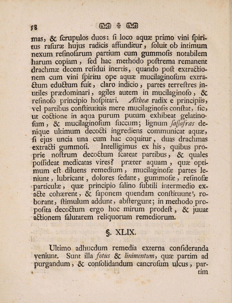 f8 MIM mas5 St fcrupulos duos: fi loco aquae primo vini fpiri- tus rafurae hujus radicis affunditur > foluic ob intimum nexum refinofarum partium cum gummofis notabilem harum copiam , fed hac methodo poftrema remanent drachmae decem refidui inertis, quando pofi: extractio¬ nem cum vini fpiritu ope aqua mucilaginofum extra¬ ctum eduftum fuit, claro indicio , partes terreftres in¬ utiles praedominari, agiles autem in mucilaginofo, 8t refinolo principio hofpitari. Althea radix e principiis, vel partibus conftitutiuis mere mucilaginofis confiat, fic, ut co&ione in aqua purum putum exhibeat gelatino- fum, & mucilaginofum fuccum 5 lignum faflafras de¬ nique ultimum decocti ingrediens communicat aqua:, fi ejus uncia una cum hac coquitur, duas drachmas extrafti gummofi. Intelligimus ex his, quibus pro¬ prie noftrum decoftum fcateat partibus, & quales poflideat medicatas vires? praeter aquam , quae opti¬ mum eft diluens remedium, mucilaginofo partes le¬ niunt , lubricant, dolores fedant, gummofe, refinofe particulae, quae principio falino fubtili intermedio ex- a£te cohaerent, St faponem quendam conftituunt', ro¬ borant, ftimulum addunt, abftergunt; in methodo pro- pofita decoftum ergo hoc mirum prodeft, St juuat aftionem falutarem reliquorum remediorum. §. XL1X. Ultimo adhucdum remedia externa confideranda Veniunt, Sunt illa fotus St linimentum, quae partim ad purgandum, St confolidandum cancrofum ulcus, par-
