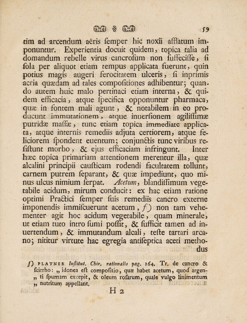 tim ad arcendum aeris femper hic noxii afflatum im¬ ponuntur. Experientia docuit quidem, topica talia ad domandum rebelle virus cancrofum non fuffecifie, (i fola per aliquot etiam tempus applicata fuerunt, quin potius magis augeri ferocitatem ulceris, fi inprimis acria quafflam ad tales compofitiones adhibentur; quan. do autem huic malo pertinaci etiam interna, & qui¬ dem efficacia, atque Ipecifica opponuntur pharmaca, qua in fontem mali agunt, & notabilem in eo pro¬ ducunt immutationem > atque inuerfionem agiliffimse putrida mafla, tunc etiam topica immediate applica¬ ta, atque internis remediis adjuta certiorem, atque fe¬ liciorem ipondent euentum; conjunctis tunc viribus re- fiftunt morbo, &; ejus efficaciam infringunt. Inter hac topica primariam attentionem merentur illa, qua alcalini principii caufticam rodendi facultatem tollunt, carnem putrem feparant, & qua impediunt, quo mi¬ nus ulcus nimium ferpat. Acetum, blandifiimum vege¬ tabile acidum, mirum conducit: ex hac etiam ratione optimi Praftici femper fuis remediis cancro externe imponendis immifcuerunt acetum, f) non tam vehe¬ menter agit hoc acidum vegetabile, quam minerale, ut etiam tuto intro fumi poflit, & fufficit tamen ad in- uertendum, & immutandum alcali, tefte tartari arca¬ no; nititur virtute hac egregia antifeptica aceti metho¬ dus /) PLATNER Inflitut. Chir. rationalis pag. 164, Tr. de cancro <& fcirrho: „ idonea eft compofitio, quae habet acetum, quod argen- „ ti fpumam excepit, & oleum rofarum, quale vulgo linimentum b nutritum appellant, > r H 2